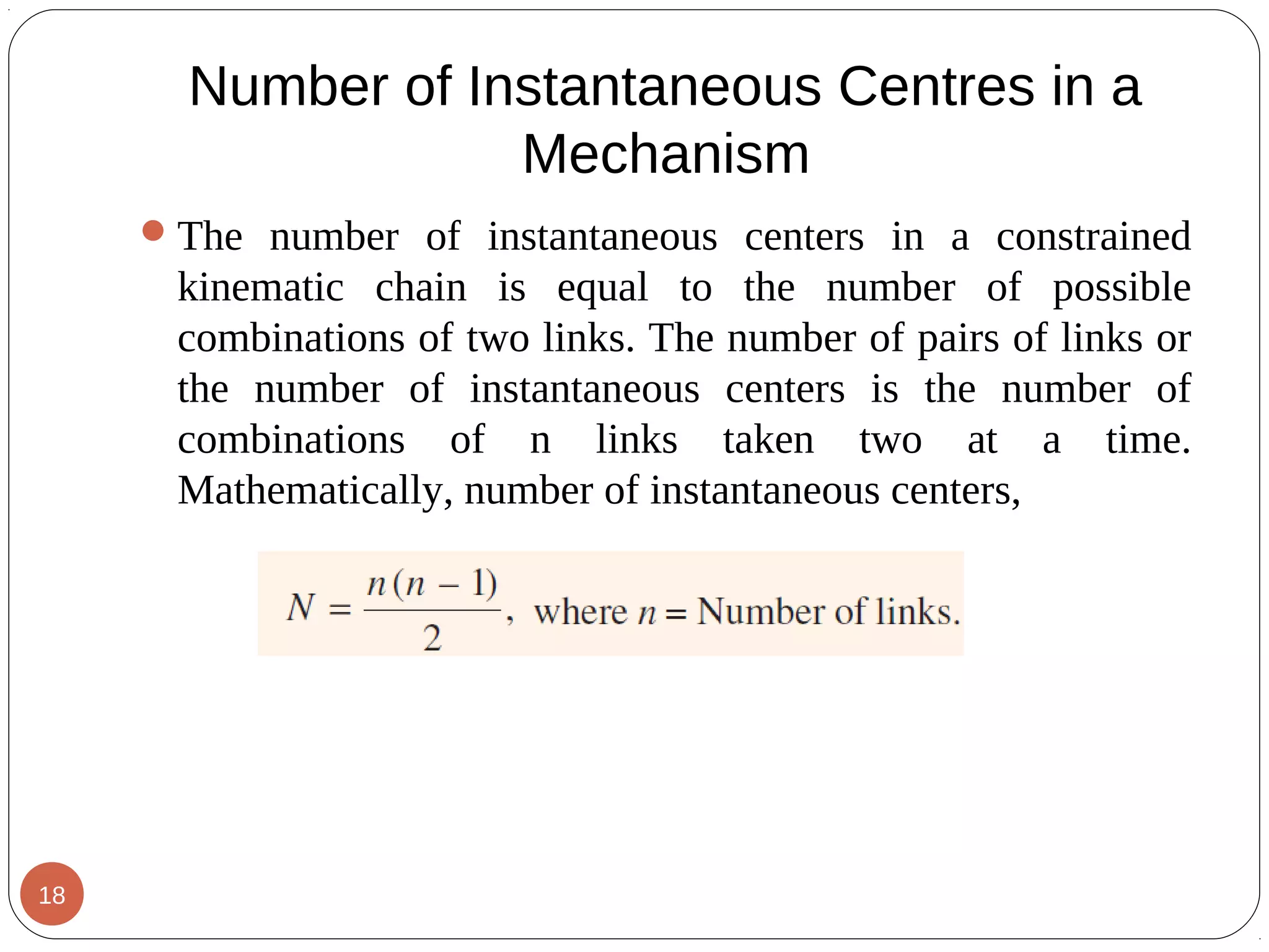Number of Instantaneous Centres in a
Mechanism
The number of instantaneous centers in a constrained
kinematic chain is equal to the number of possible
combinations of two links. The number of pairs of links or
the number of instantaneous centers is the number of
combinations of n links taken two at a time.
Mathematically, number of instantaneous centers,
18
 