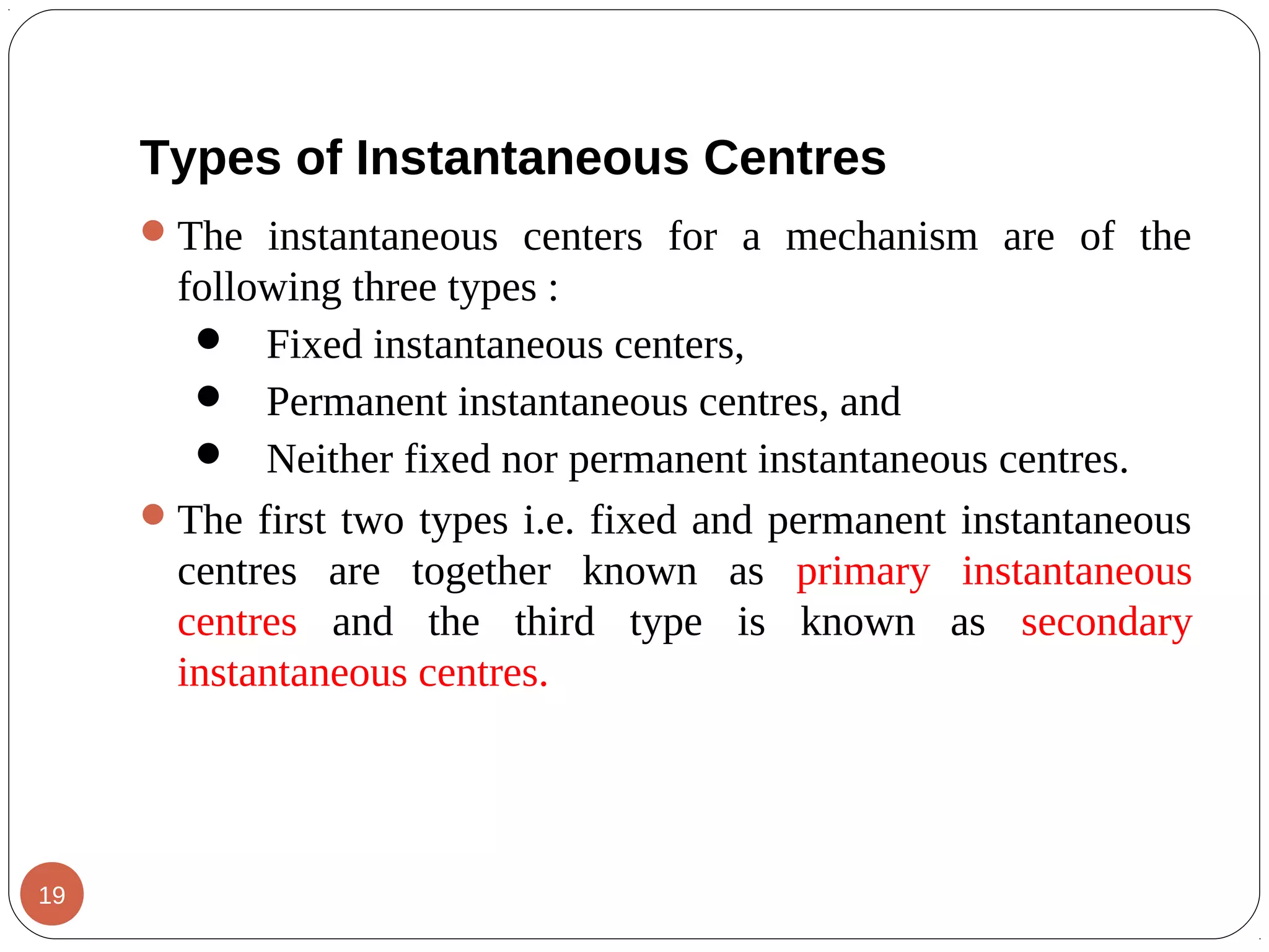 Types of Instantaneous Centres
The instantaneous centers for a mechanism are of the
following three types :
 Fixed instantaneous centers,
 Permanent instantaneous centres, and
 Neither fixed nor permanent instantaneous centres.
The first two types i.e. fixed and permanent instantaneous
centres are together known as primary instantaneous
centres and the third type is known as secondary
instantaneous centres.
19
 