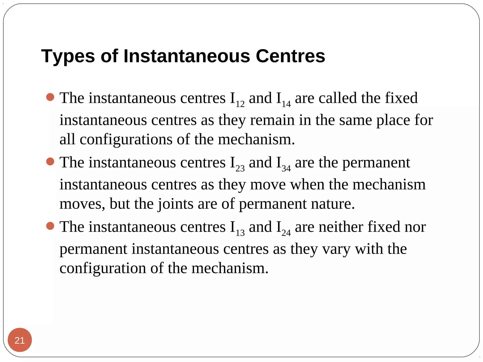 The instantaneous centres I12 and I14 are called the fixed
instantaneous centres as they remain in the same place for
all configurations of the mechanism.
The instantaneous centres I23 and I34 are the permanent
instantaneous centres as they move when the mechanism
moves, but the joints are of permanent nature.
The instantaneous centres I13 and I24 are neither fixed nor
permanent instantaneous centres as they vary with the
configuration of the mechanism.
Types of Instantaneous Centres
21
 