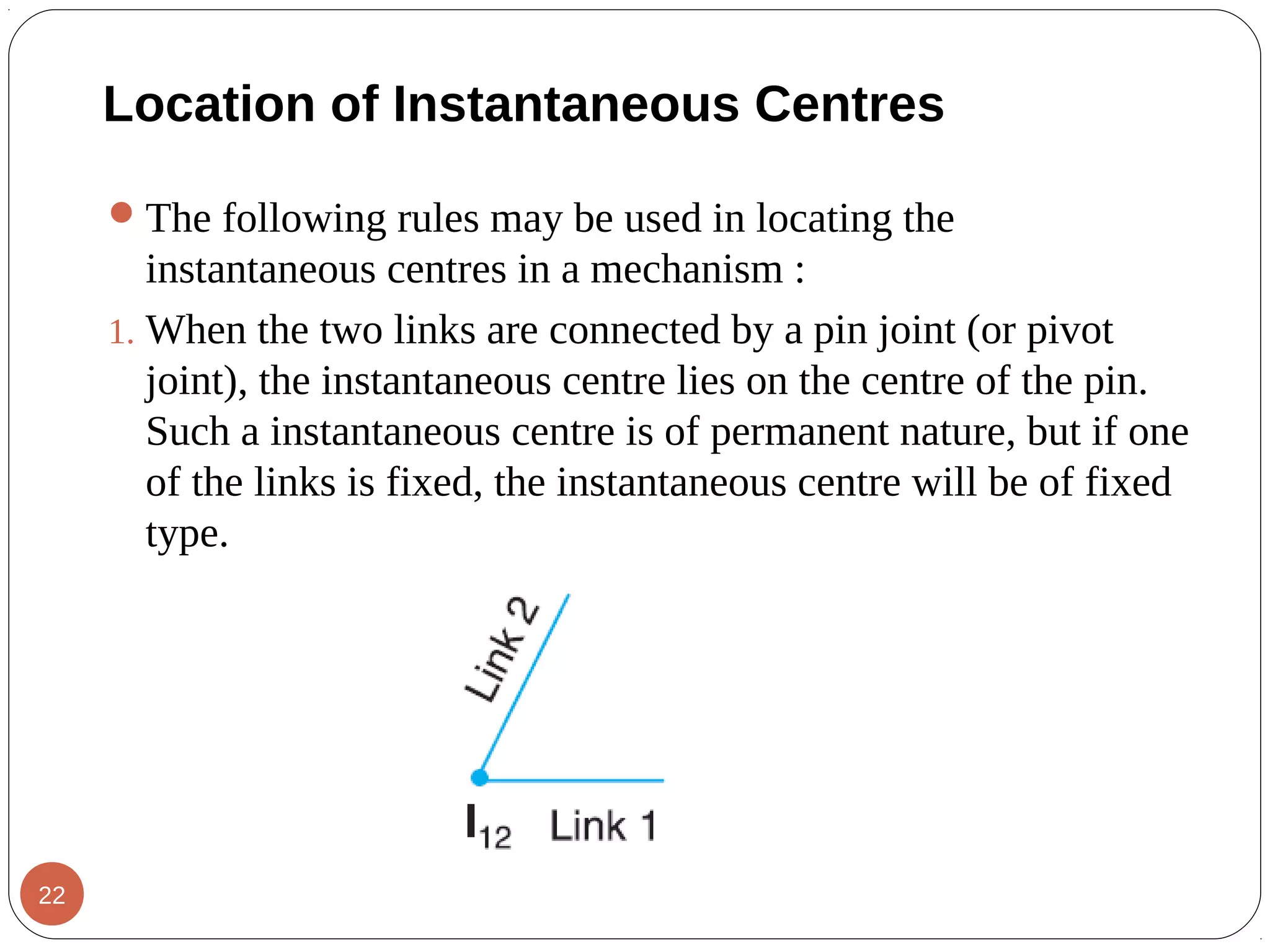Location of Instantaneous Centres
The following rules may be used in locating the
instantaneous centres in a mechanism :
1. When the two links are connected by a pin joint (or pivot
joint), the instantaneous centre lies on the centre of the pin.
Such a instantaneous centre is of permanent nature, but if one
of the links is fixed, the instantaneous centre will be of fixed
type.
22
 