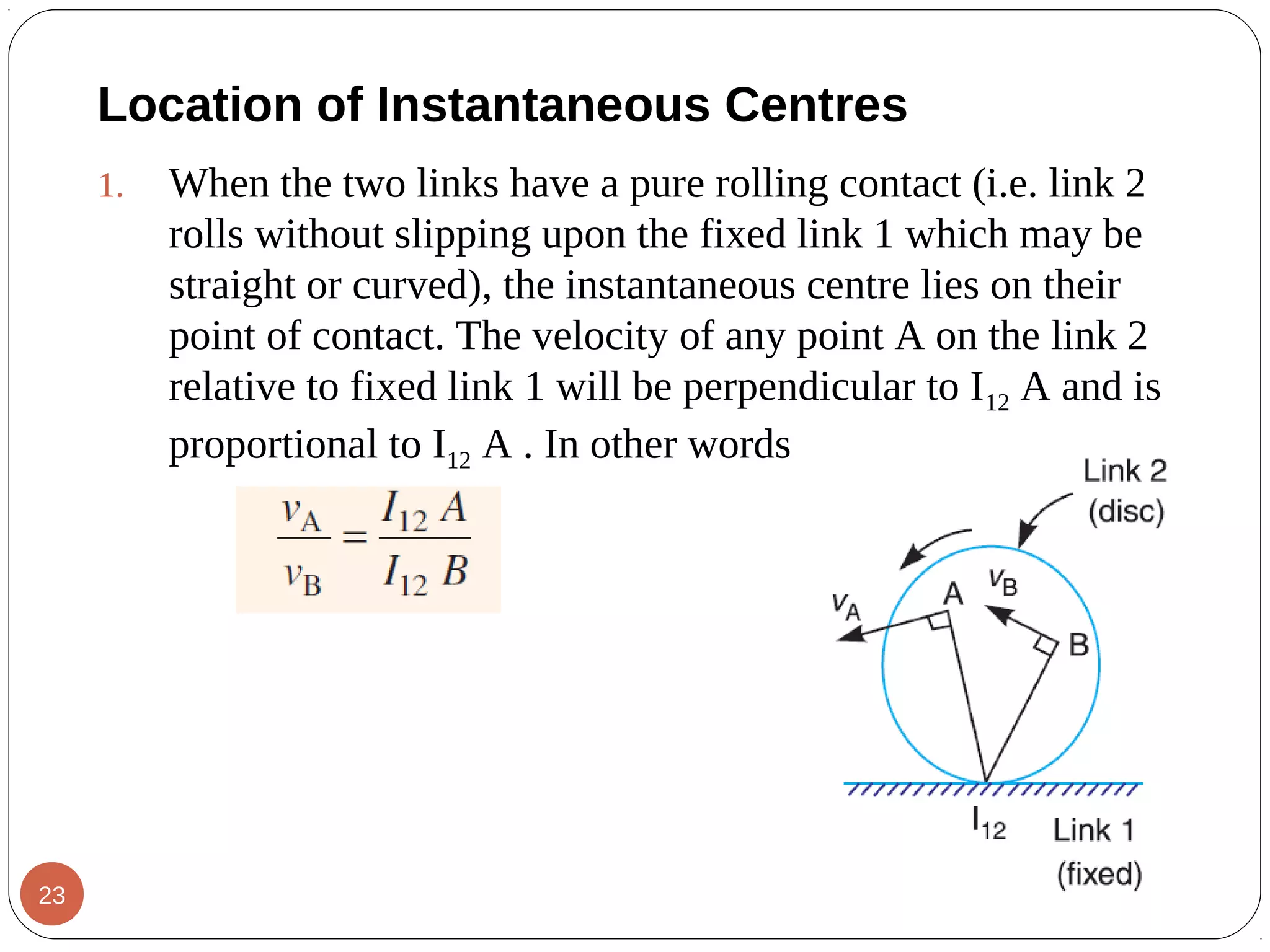 1. When the two links have a pure rolling contact (i.e. link 2
rolls without slipping upon the fixed link 1 which may be
straight or curved), the instantaneous centre lies on their
point of contact. The velocity of any point A on the link 2
relative to fixed link 1 will be perpendicular to I12 A and is
proportional to I12 A . In other words
Location of Instantaneous Centres
23
 