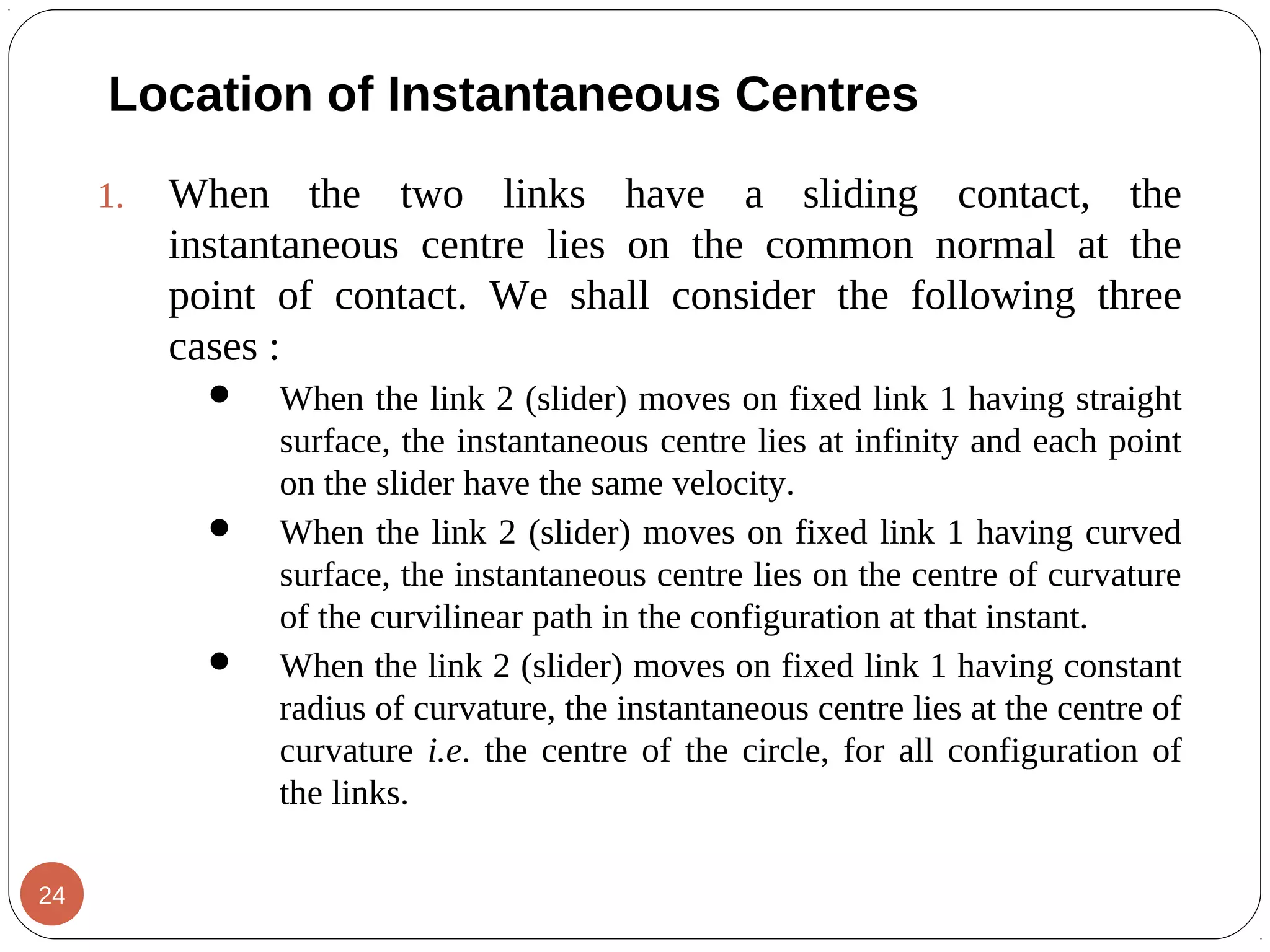 1. When the two links have a sliding contact, the
instantaneous centre lies on the common normal at the
point of contact. We shall consider the following three
cases :
 When the link 2 (slider) moves on fixed link 1 having straight
surface, the instantaneous centre lies at infinity and each point
on the slider have the same velocity.
 When the link 2 (slider) moves on fixed link 1 having curved
surface, the instantaneous centre lies on the centre of curvature
of the curvilinear path in the configuration at that instant.
 When the link 2 (slider) moves on fixed link 1 having constant
radius of curvature, the instantaneous centre lies at the centre of
curvature i.e. the centre of the circle, for all configuration of
the links.
Location of Instantaneous Centres
24
 