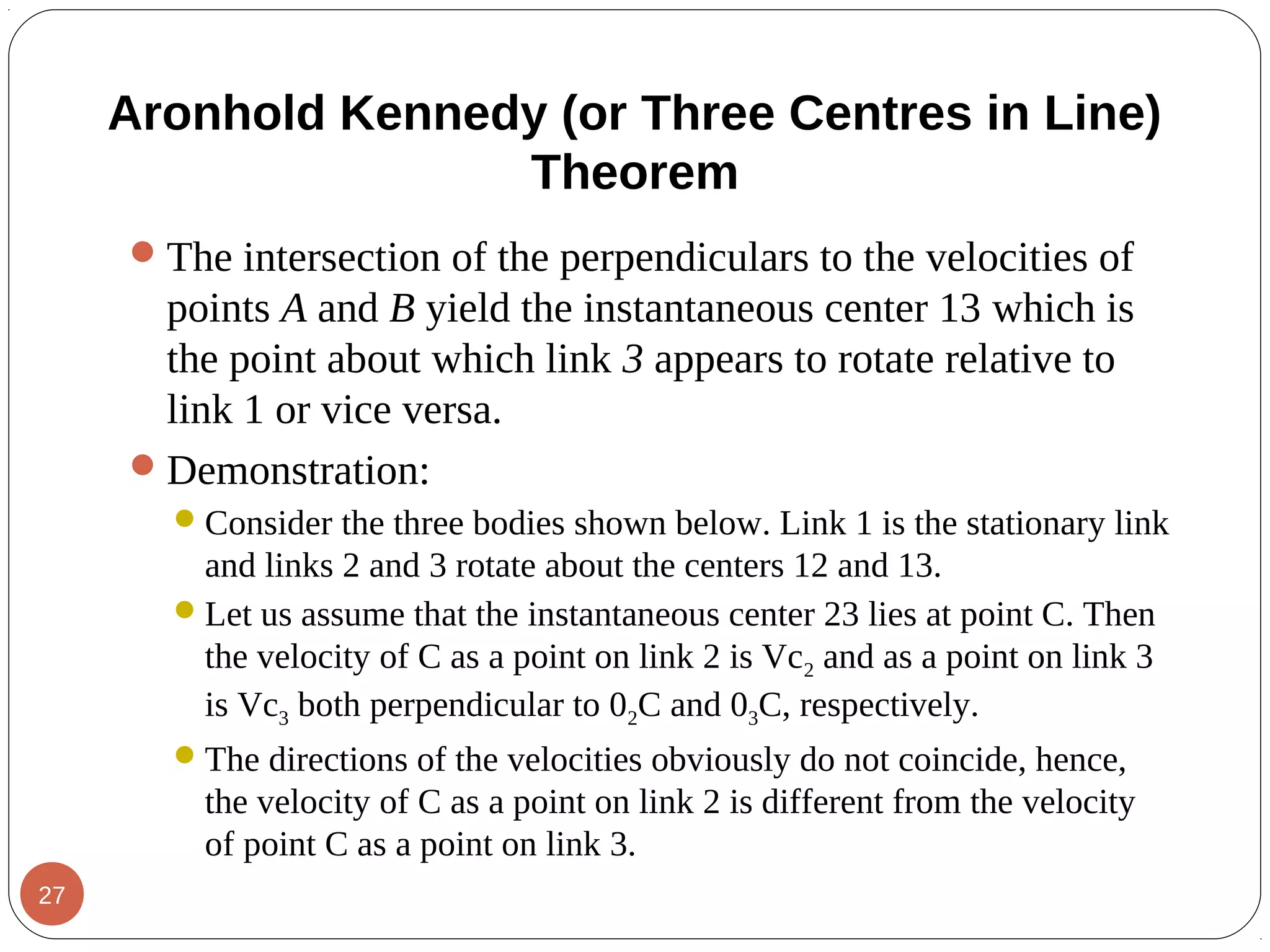 The intersection of the perpendiculars to the velocities of
points A and B yield the instantaneous center 13 which is
the point about which link 3 appears to rotate relative to
link 1 or vice versa.
Demonstration:
Consider the three bodies shown below. Link 1 is the stationary link
and links 2 and 3 rotate about the centers 12 and 13.
Let us assume that the instantaneous center 23 lies at point C. Then
the velocity of C as a point on link 2 is Vc2 and as a point on link 3
is Vc3 both perpendicular to 02C and 03C, respectively.
The directions of the velocities obviously do not coincide, hence,
the velocity of C as a point on link 2 is different from the velocity
of point C as a point on link 3.
Aronhold Kennedy (or Three Centres in Line)
Theorem
27
 