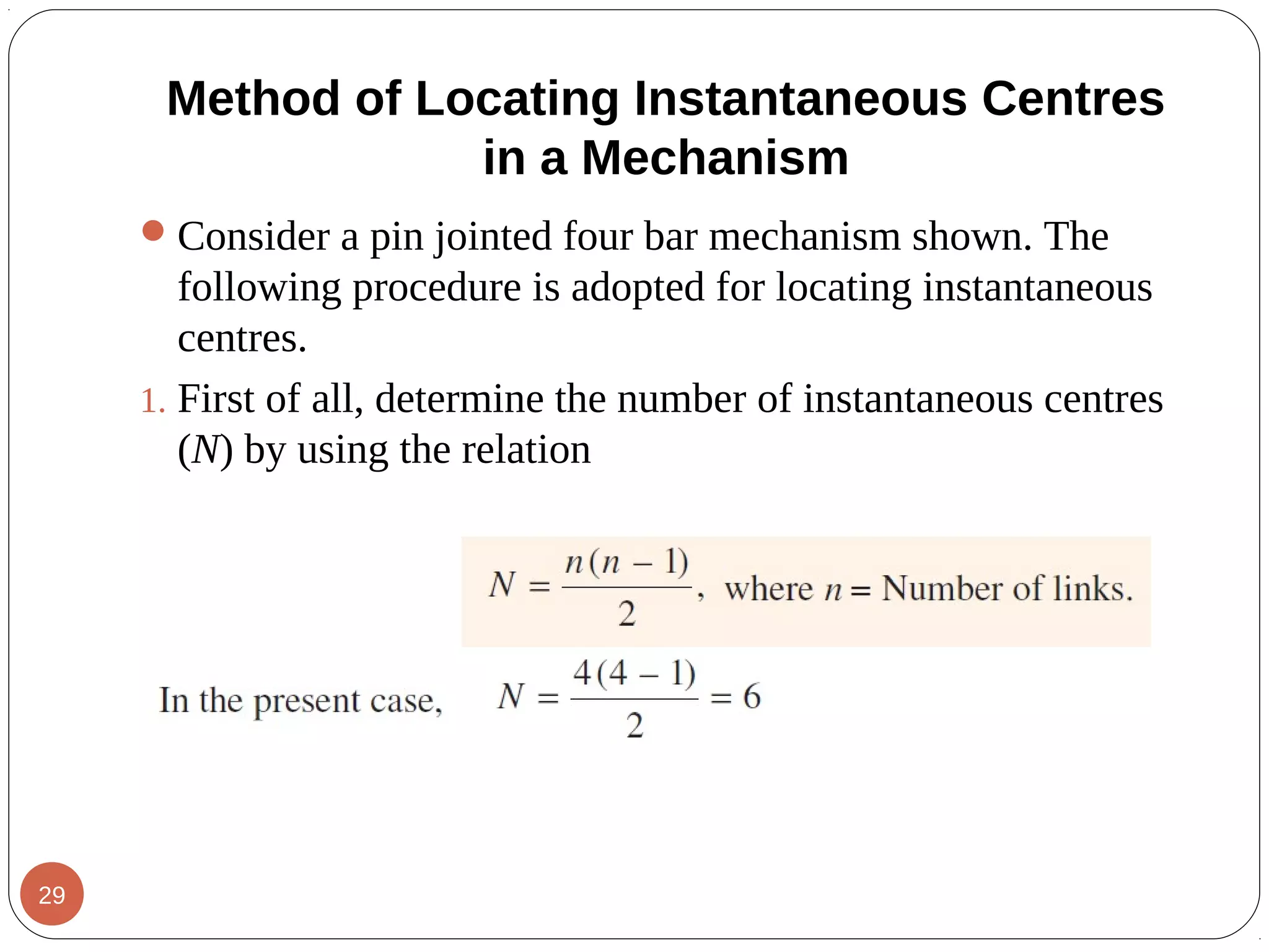 Method of Locating Instantaneous Centres
in a Mechanism
Consider a pin jointed four bar mechanism shown. The
following procedure is adopted for locating instantaneous
centres.
1. First of all, determine the number of instantaneous centres
(N) by using the relation
29
 