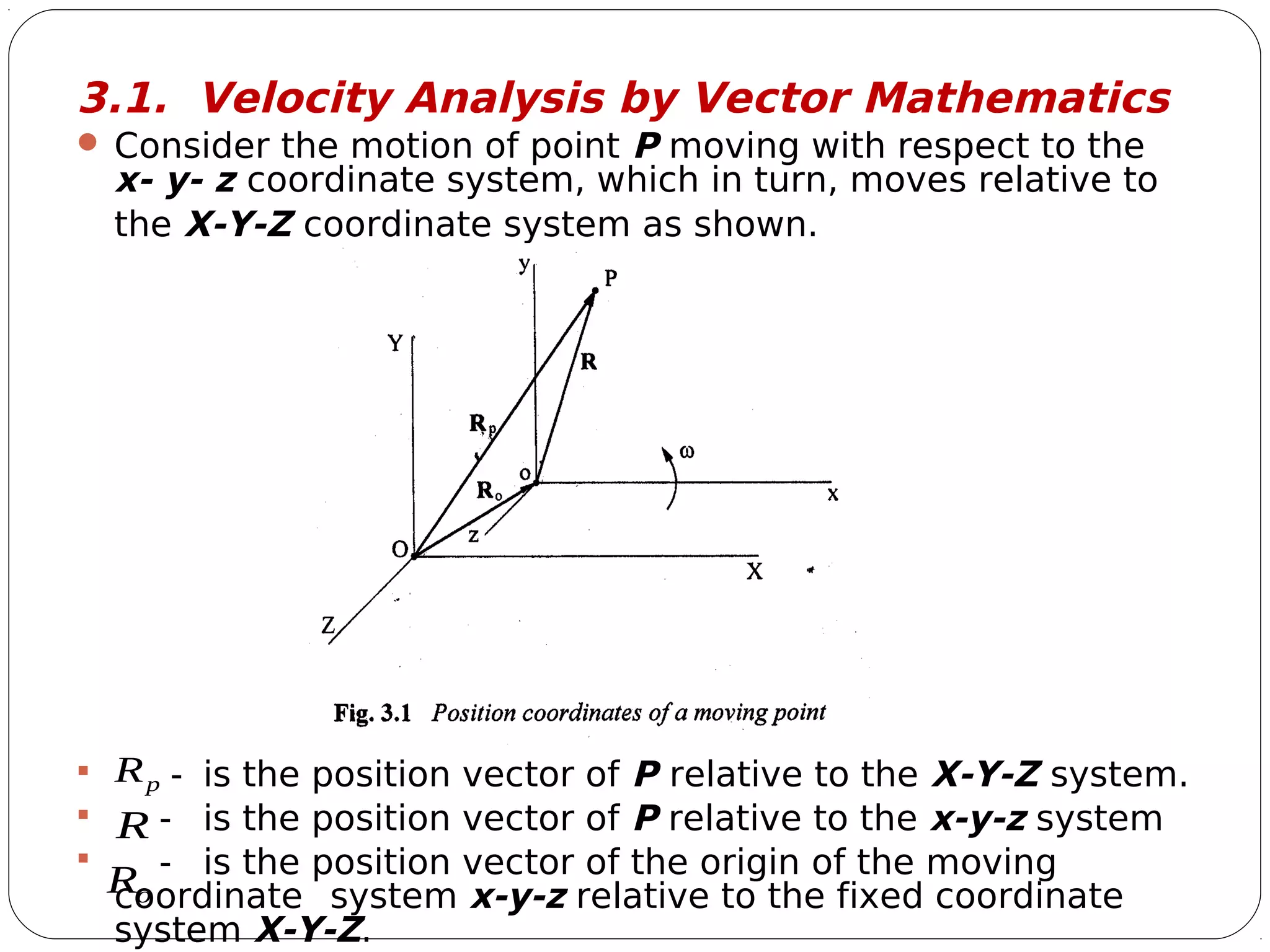3
3.1. Velocity Analysis by Vector Mathematics
 Consider the motion of point P moving with respect to the
x- y- z coordinate system, which in turn, moves relative to
the X-Y-Z coordinate system as shown.
 - is the position vector of P relative to the X-Y-Z system.
 - is the position vector of P relative to the x-y-z system
 - is the position vector of the origin of the moving
coordinate system x-y-z relative to the fixed coordinate
system X-Y-Z.
pR

R

oR

 