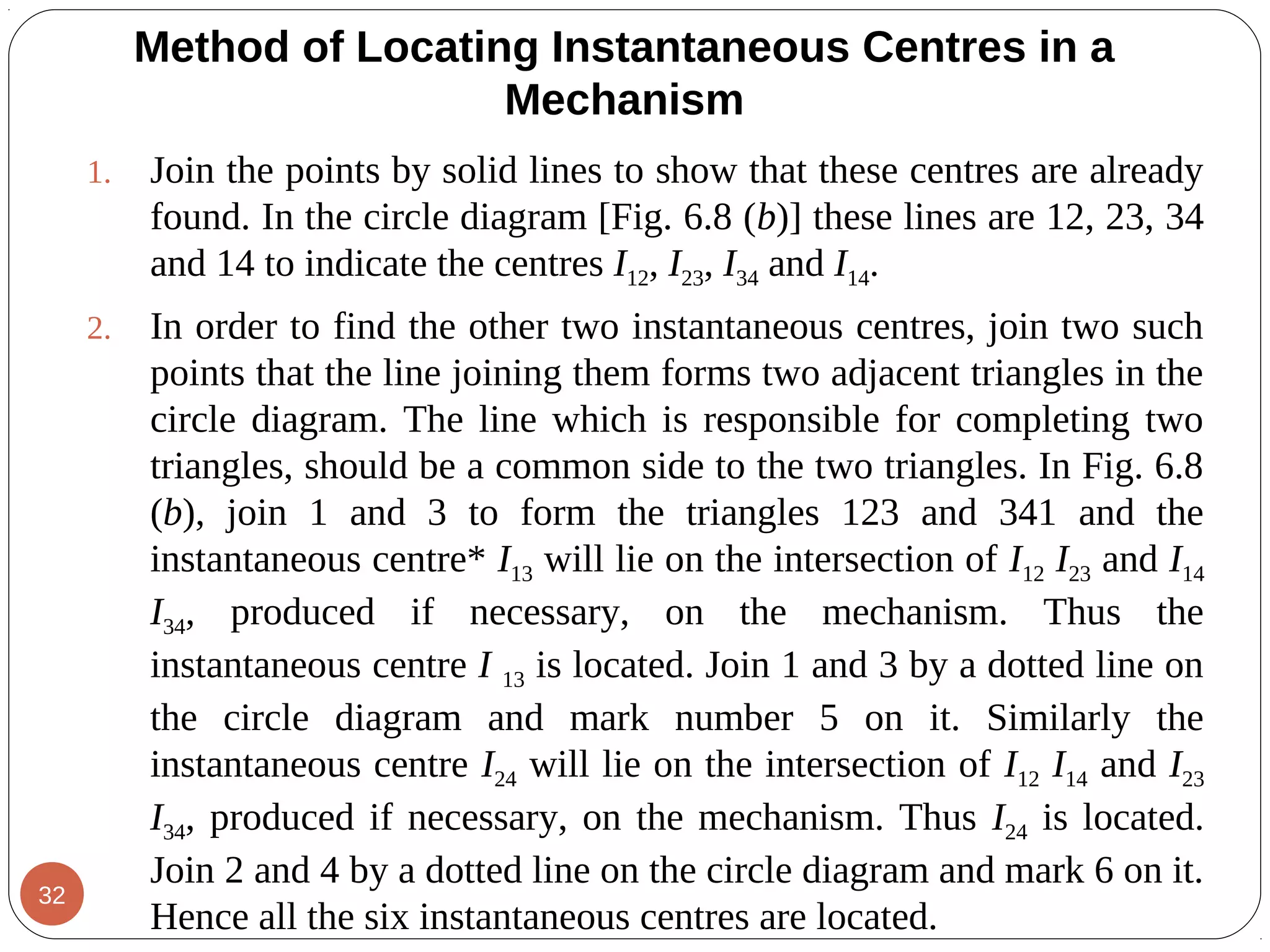1. Join the points by solid lines to show that these centres are already
found. In the circle diagram [Fig. 6.8 (b)] these lines are 12, 23, 34
and 14 to indicate the centres I12, I23, I34 and I14.
2. In order to find the other two instantaneous centres, join two such
points that the line joining them forms two adjacent triangles in the
circle diagram. The line which is responsible for completing two
triangles, should be a common side to the two triangles. In Fig. 6.8
(b), join 1 and 3 to form the triangles 123 and 341 and the
instantaneous centre* I13 will lie on the intersection of I12 I23 and I14
I34, produced if necessary, on the mechanism. Thus the
instantaneous centre I 13 is located. Join 1 and 3 by a dotted line on
the circle diagram and mark number 5 on it. Similarly the
instantaneous centre I24 will lie on the intersection of I12 I14 and I23
I34, produced if necessary, on the mechanism. Thus I24 is located.
Join 2 and 4 by a dotted line on the circle diagram and mark 6 on it.
Hence all the six instantaneous centres are located.
Method of Locating Instantaneous Centres in a
Mechanism
32
 
