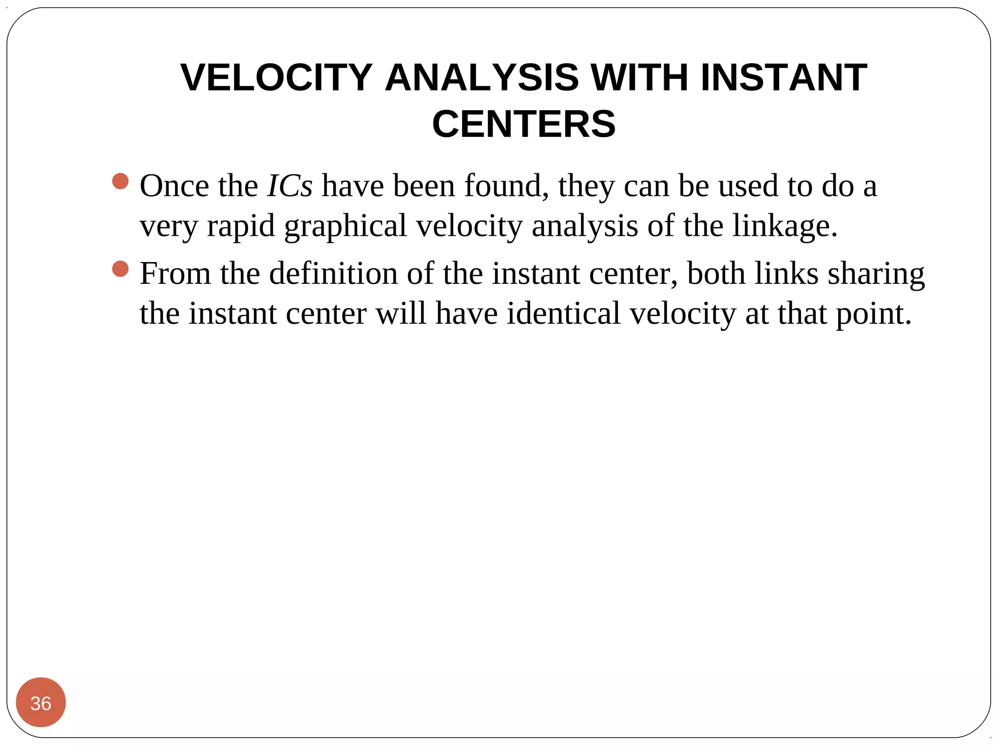 VELOCITY ANALYSIS WITH INSTANT
CENTERS
Once the ICs have been found, they can be used to do a
very rapid graphical velocity analysis of the linkage.
From the definition of the instant center, both links sharing
the instant center will have identical velocity at that point.
36
 
