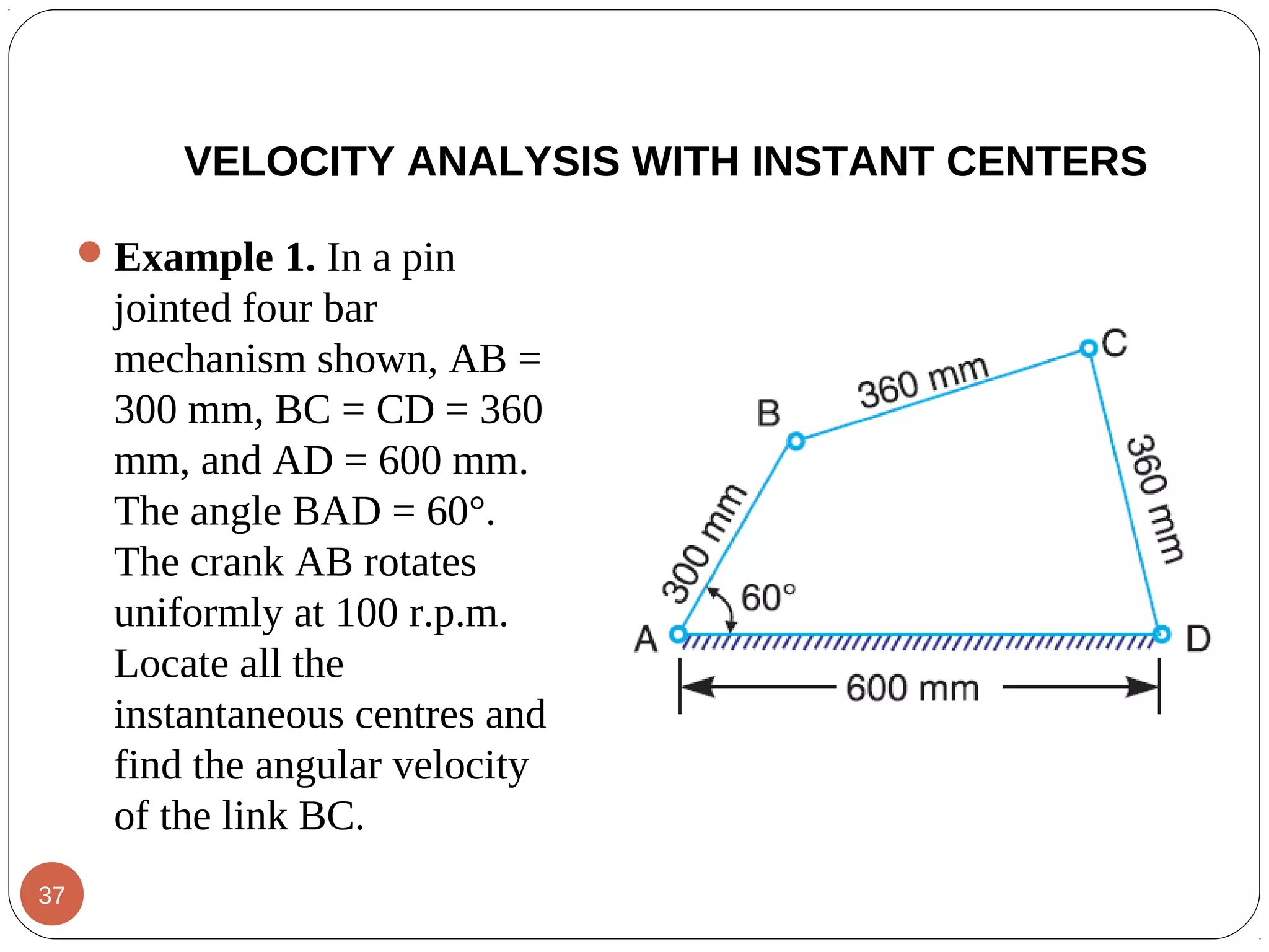 Example 1. In a pin
jointed four bar
mechanism shown, AB =
300 mm, BC = CD = 360
mm, and AD = 600 mm.
The angle BAD = 60°.
The crank AB rotates
uniformly at 100 r.p.m.
Locate all the
instantaneous centres and
find the angular velocity
of the link BC.
VELOCITY ANALYSIS WITH INSTANT CENTERS
37
 