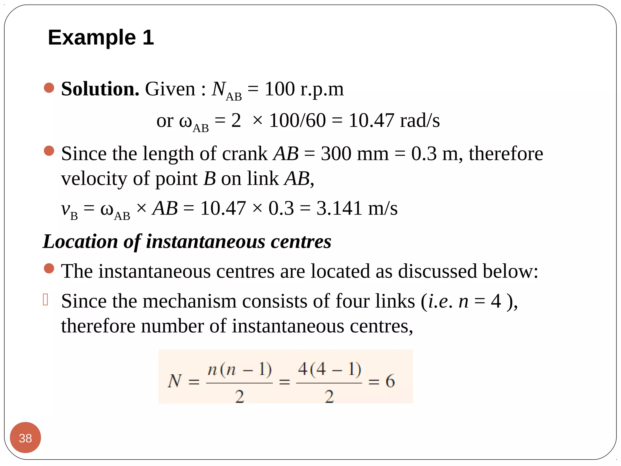 Example 1
Solution. Given : NAB = 100 r.p.m
or ωAB = 2 × 100/60 = 10.47 rad/s
Since the length of crank AB = 300 mm = 0.3 m, therefore
velocity of point B on link AB,
vB = ωAB × AB = 10.47 × 0.3 = 3.141 m/s
Location of instantaneous centres
The instantaneous centres are located as discussed below:
 Since the mechanism consists of four links (i.e. n = 4 ),
therefore number of instantaneous centres,
38
 