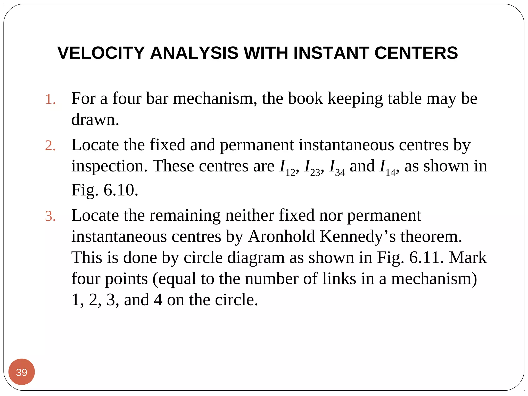 1. For a four bar mechanism, the book keeping table may be
drawn.
2. Locate the fixed and permanent instantaneous centres by
inspection. These centres are I12, I23, I34 and I14, as shown in
Fig. 6.10.
3. Locate the remaining neither fixed nor permanent
instantaneous centres by Aronhold Kennedy’s theorem.
This is done by circle diagram as shown in Fig. 6.11. Mark
four points (equal to the number of links in a mechanism)
1, 2, 3, and 4 on the circle.
VELOCITY ANALYSIS WITH INSTANT CENTERS
39
 