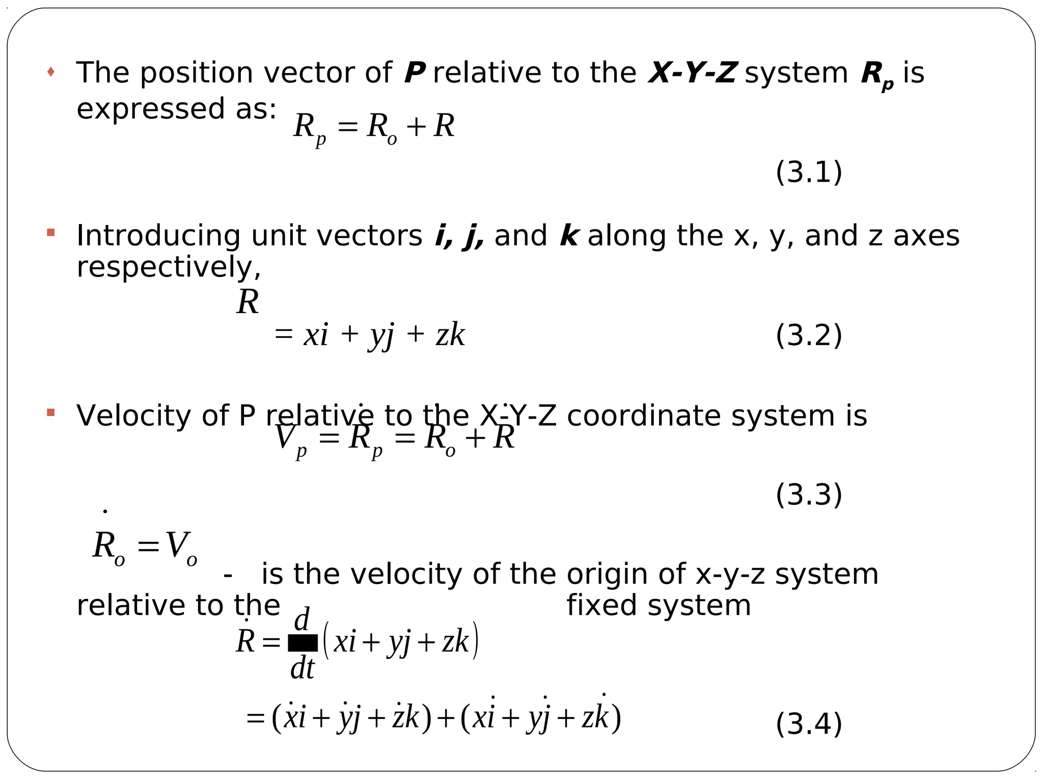 4
 The position vector of P relative to the X-Y-Z system Rp is
expressed as:
(3.1)
 Introducing unit vectors i, j, and k along the x, y, and z axes
respectively,
= xi + yj + zk (3.2)
 Velocity of P relative to the X-Y-Z coordinate system is
(3.3)
- is the velocity of the origin of x-y-z system
relative to the fixed system
(3.4)
RRRV opp

+==
oo VR

=
( )
)()( kzjyixkzjyix
zkyjxi
dt
d
R


+++++=
++=
RRR op

+=
R

 
