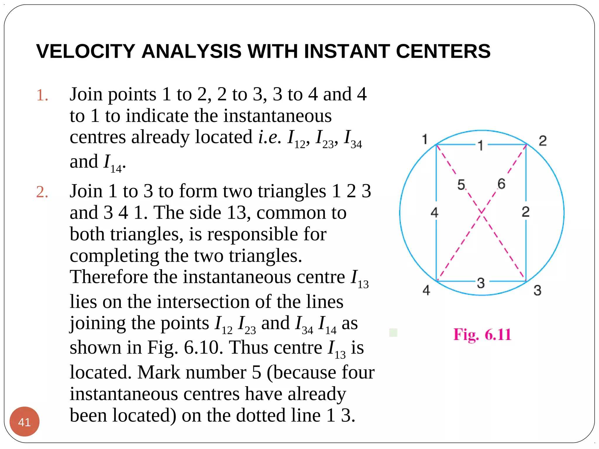 VELOCITY ANALYSIS WITH INSTANT CENTERS
1. Join points 1 to 2, 2 to 3, 3 to 4 and 4
to 1 to indicate the instantaneous
centres already located i.e. I12, I23, I34
and I14.
2. Join 1 to 3 to form two triangles 1 2 3
and 3 4 1. The side 13, common to
both triangles, is responsible for
completing the two triangles.
Therefore the instantaneous centre I13
lies on the intersection of the lines
joining the points I12 I23 and I34 I14 as
shown in Fig. 6.10. Thus centre I13 is
located. Mark number 5 (because four
instantaneous centres have already
been located) on the dotted line 1 3.41
 