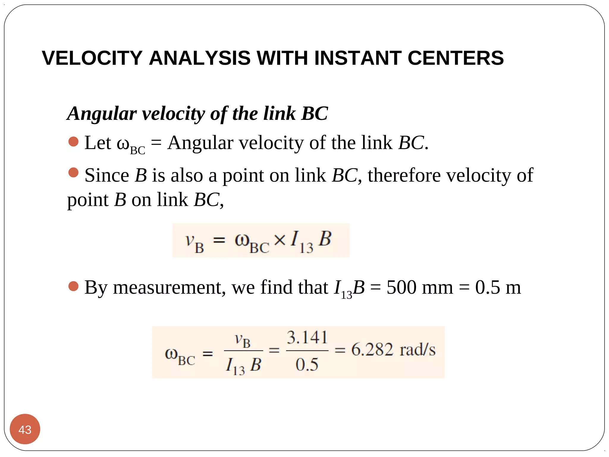 Angular velocity of the link BC
Let ωBC = Angular velocity of the link BC.
Since B is also a point on link BC, therefore velocity of
point B on link BC,
By measurement, we find that I13B = 500 mm = 0.5 m
VELOCITY ANALYSIS WITH INSTANT CENTERS
43
 