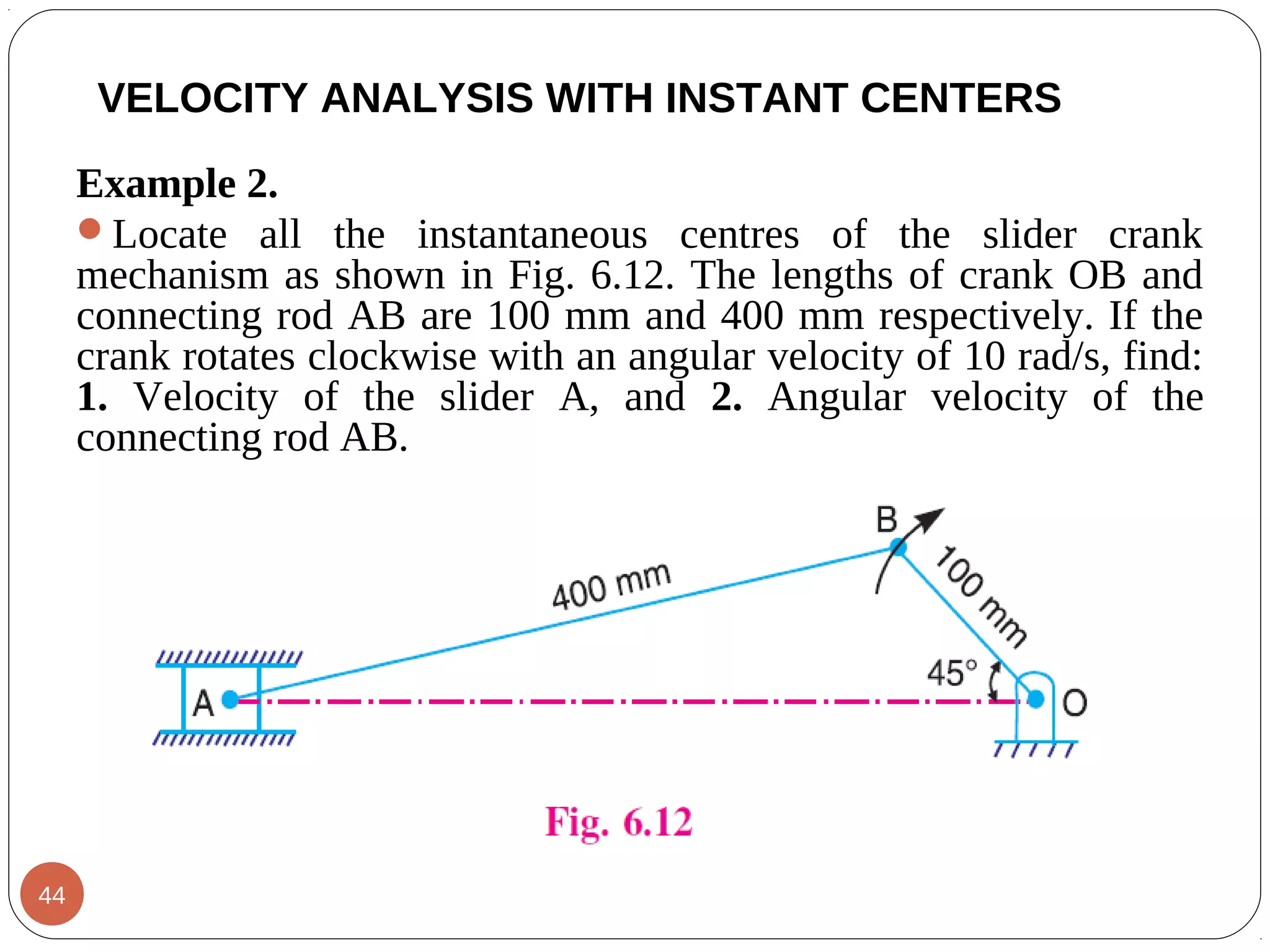 Example 2.
Locate all the instantaneous centres of the slider crank
mechanism as shown in Fig. 6.12. The lengths of crank OB and
connecting rod AB are 100 mm and 400 mm respectively. If the
crank rotates clockwise with an angular velocity of 10 rad/s, find:
1. Velocity of the slider A, and 2. Angular velocity of the
connecting rod AB.
VELOCITY ANALYSIS WITH INSTANT CENTERS
44
 