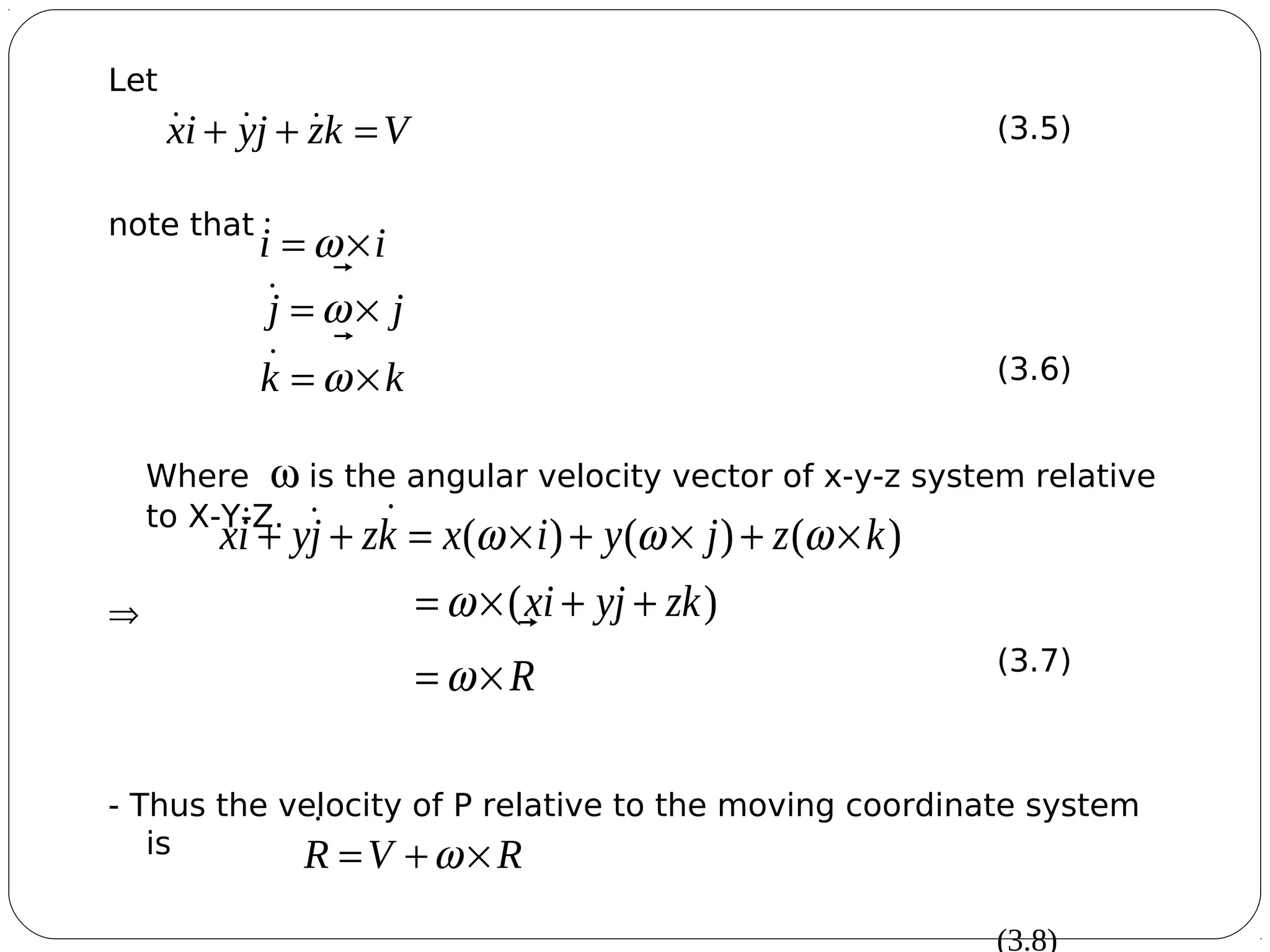5
Let
(3.5)
note that
(3.6)
Where ω is the angular velocity vector of x-y-z system relative
to X-Y-Z.
⇒
(3.7)
- Thus the velocity of P relative to the moving coordinate system
is
(3.8)
Vkzjyix =++ 
kk
jj
ii
×=
×=
×=
ω
ω
ω



R
zkyjxi
kzjyixkzjyix


×=
++×=
×+×+×=++
ω
ω
ωωω
)(
)()()(
RVR

×+= ω
 