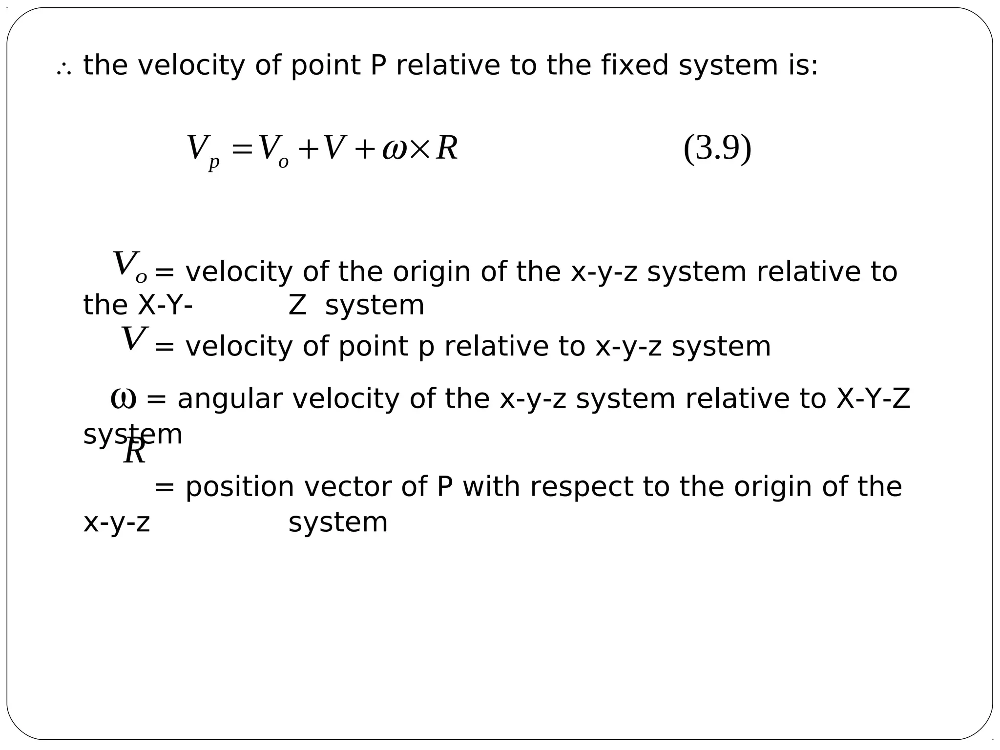 6
∴ the velocity of point P relative to the fixed system is:
= velocity of the origin of the x-y-z system relative to
the X-Y- Z system
= velocity of point p relative to x-y-z system
ω = angular velocity of the x-y-z system relative to X-Y-Z
system
= position vector of P with respect to the origin of the
x-y-z system
)9.3(RVVV op

×++= ω
oV

V

R

 