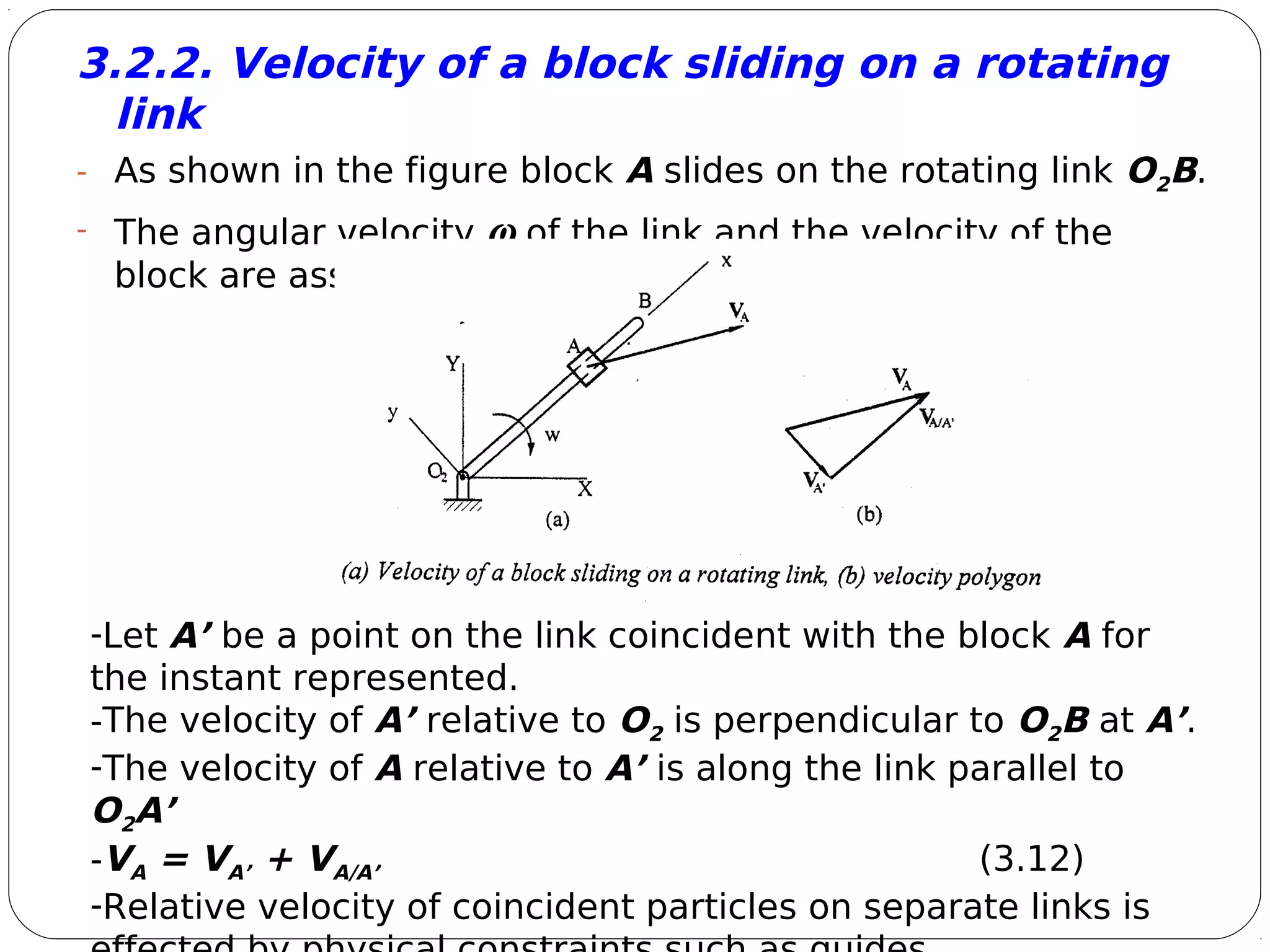 8
3.2.2. Velocity of a block sliding on a rotating
link
- As shown in the figure block A slides on the rotating link O2B.
- The angular velocity ω of the link and the velocity of the
block are assumed to be known.
-Let A’ be a point on the link coincident with the block A for
the instant represented.
-The velocity of A’ relative to O2 is perpendicular to O2B at A’.
-The velocity of A relative to A’ is along the link parallel to
O2A’
-VA = VA’ + VA/A’ (3.12)
-Relative velocity of coincident particles on separate links is
 