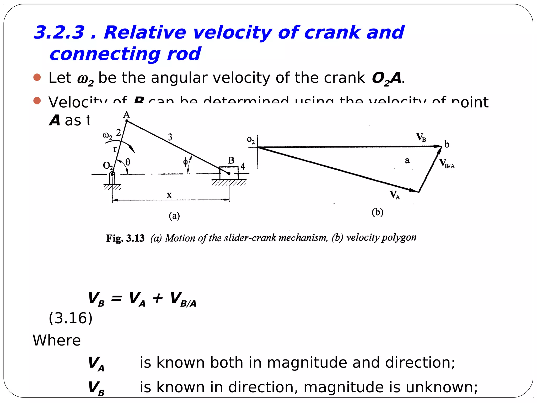 9
3.2.3 . Relative velocity of crank and
connecting rod
 Let ω2 be the angular velocity of the crank O2A.
 Velocity of B can be determined using the velocity of point
A as the reference which can easily be determined.
VB = VA + VB/A
(3.16)
Where
VA is known both in magnitude and direction;
VB is known in direction, magnitude is unknown;
 