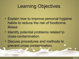 Learning Objectives
• Explain how to improve personal hygiene
habits to reduce the risk of foodborne
illness
• Identify potential problems related to
cross-contamination
• Discuss procedures and methods to
prevent cross contamination.
 