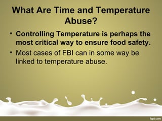 What Are Time and Temperature
Abuse?
• Controlling Temperature is perhaps the
most critical way to ensure food safety.
• Most cases of FBI can in some way be
linked to temperature abuse.
 