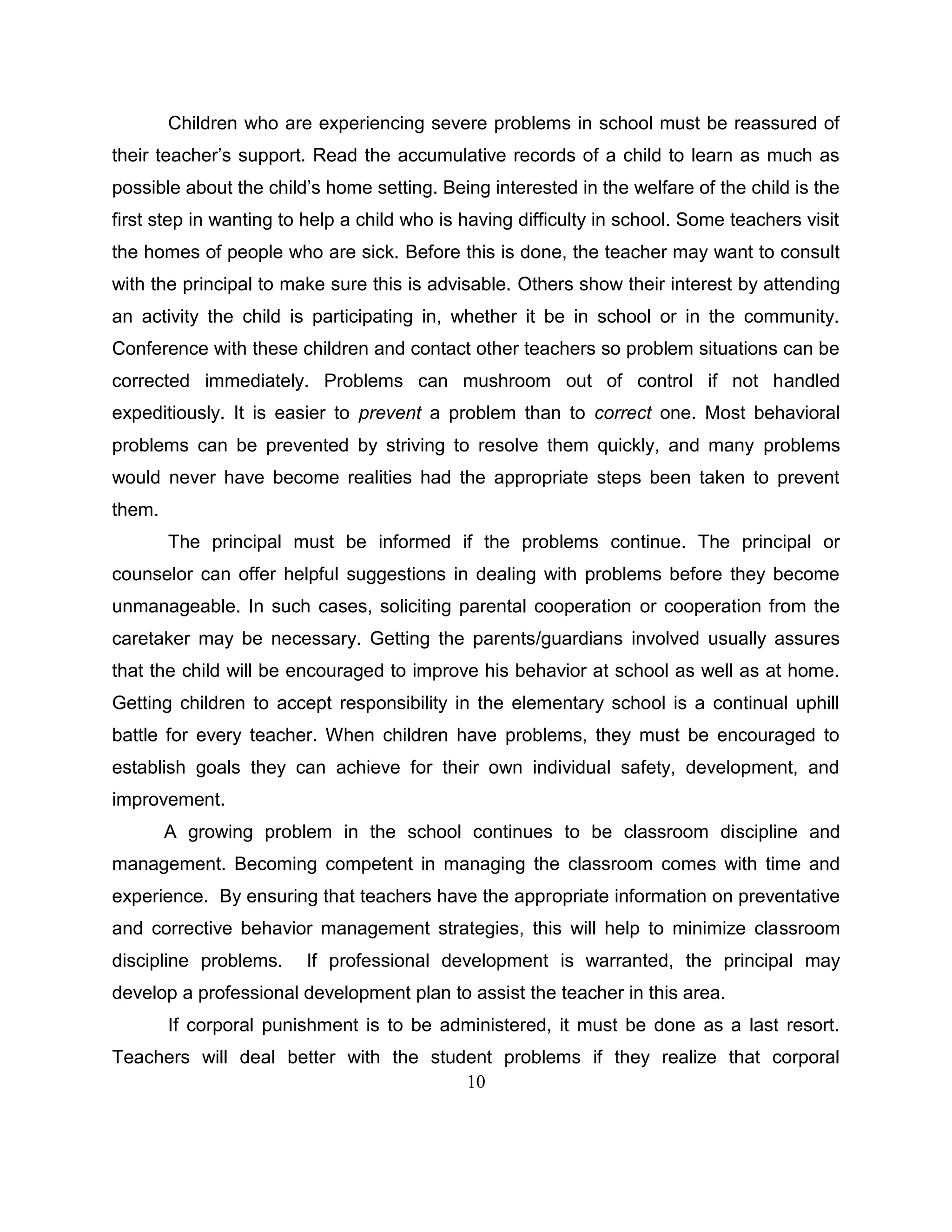10
Children who are experiencing severe problems in school must be reassured of
their teacher’s support. Read the accumulative records of a child to learn as much as
possible about the child’s home setting. Being interested in the welfare of the child is the
first step in wanting to help a child who is having difficulty in school. Some teachers visit
the homes of people who are sick. Before this is done, the teacher may want to consult
with the principal to make sure this is advisable. Others show their interest by attending
an activity the child is participating in, whether it be in school or in the community.
Conference with these children and contact other teachers so problem situations can be
corrected immediately. Problems can mushroom out of control if not handled
expeditiously. It is easier to prevent a problem than to correct one. Most behavioral
problems can be prevented by striving to resolve them quickly, and many problems
would never have become realities had the appropriate steps been taken to prevent
them.
The principal must be informed if the problems continue. The principal or
counselor can offer helpful suggestions in dealing with problems before they become
unmanageable. In such cases, soliciting parental cooperation or cooperation from the
caretaker may be necessary. Getting the parents/guardians involved usually assures
that the child will be encouraged to improve his behavior at school as well as at home.
Getting children to accept responsibility in the elementary school is a continual uphill
battle for every teacher. When children have problems, they must be encouraged to
establish goals they can achieve for their own individual safety, development, and
improvement.
A growing problem in the school continues to be classroom discipline and
management. Becoming competent in managing the classroom comes with time and
experience. By ensuring that teachers have the appropriate information on preventative
and corrective behavior management strategies, this will help to minimize classroom
discipline problems. If professional development is warranted, the principal may
develop a professional development plan to assist the teacher in this area.
If corporal punishment is to be administered, it must be done as a last resort.
Teachers will deal better with the student problems if they realize that corporal
 