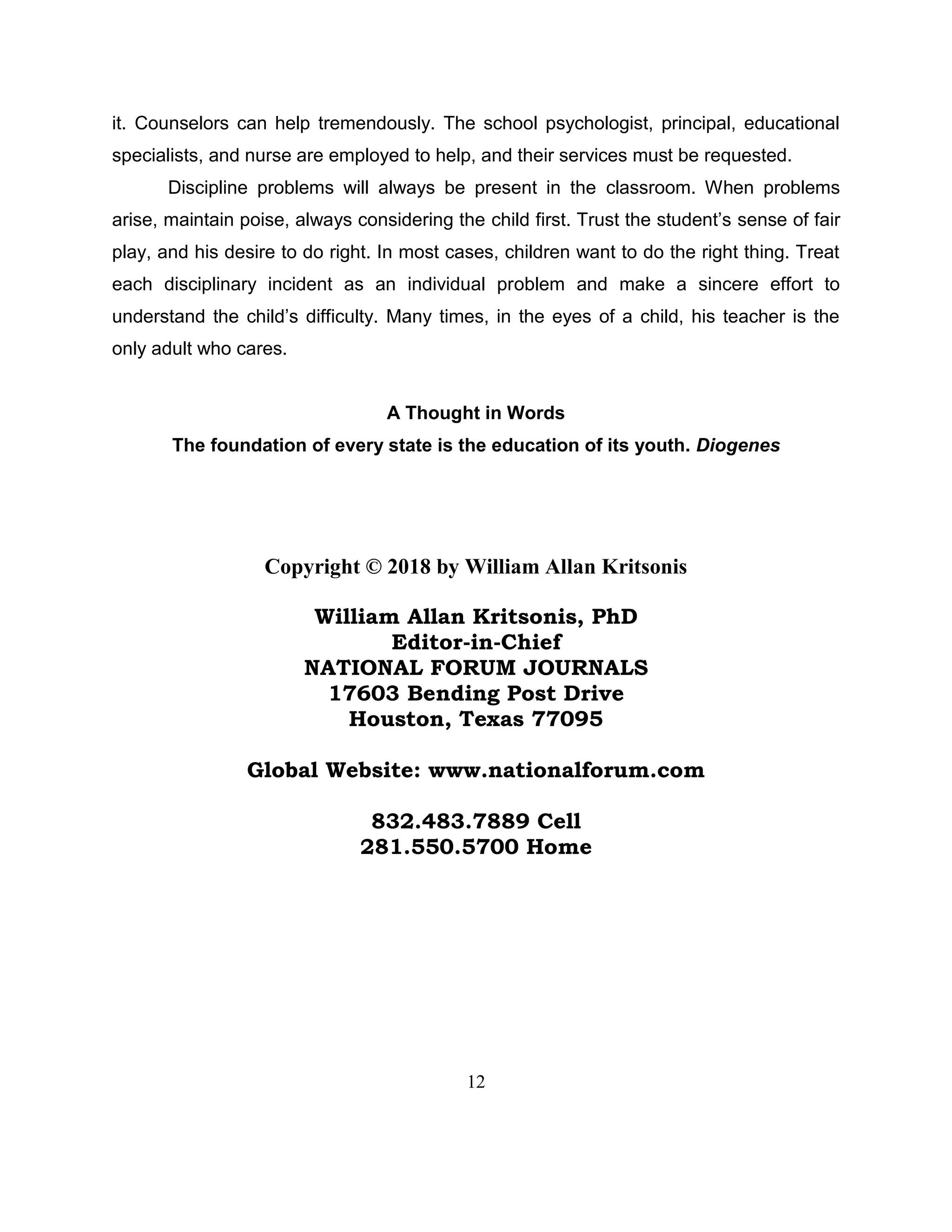 12
it. Counselors can help tremendously. The school psychologist, principal, educational
specialists, and nurse are employed to help, and their services must be requested.
Discipline problems will always be present in the classroom. When problems
arise, maintain poise, always considering the child first. Trust the student’s sense of fair
play, and his desire to do right. In most cases, children want to do the right thing. Treat
each disciplinary incident as an individual problem and make a sincere effort to
understand the child’s difficulty. Many times, in the eyes of a child, his teacher is the
only adult who cares.
A Thought in Words
The foundation of every state is the education of its youth. Diogenes
Copyright © 2018 by William Allan Kritsonis
William Allan Kritsonis, PhD
Editor-in-Chief
NATIONAL FORUM JOURNALS
17603 Bending Post Drive
Houston, Texas 77095
Global Website: www.nationalforum.com
832.483.7889 Cell
281.550.5700 Home
 