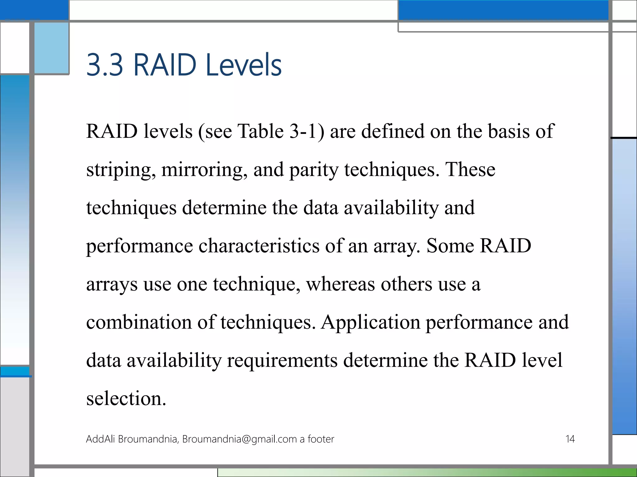 3.3 RAID Levels
RAID levels (see Table 3-1) are defined on the basis of
striping, mirroring, and parity techniques. These
techniques determine the data availability and
performance characteristics of an array. Some RAID
arrays use one technique, whereas others use a
combination of techniques. Application performance and
data availability requirements determine the RAID level
selection.
AddAli Broumandnia, Broumandnia@gmail.com a footer 14
 