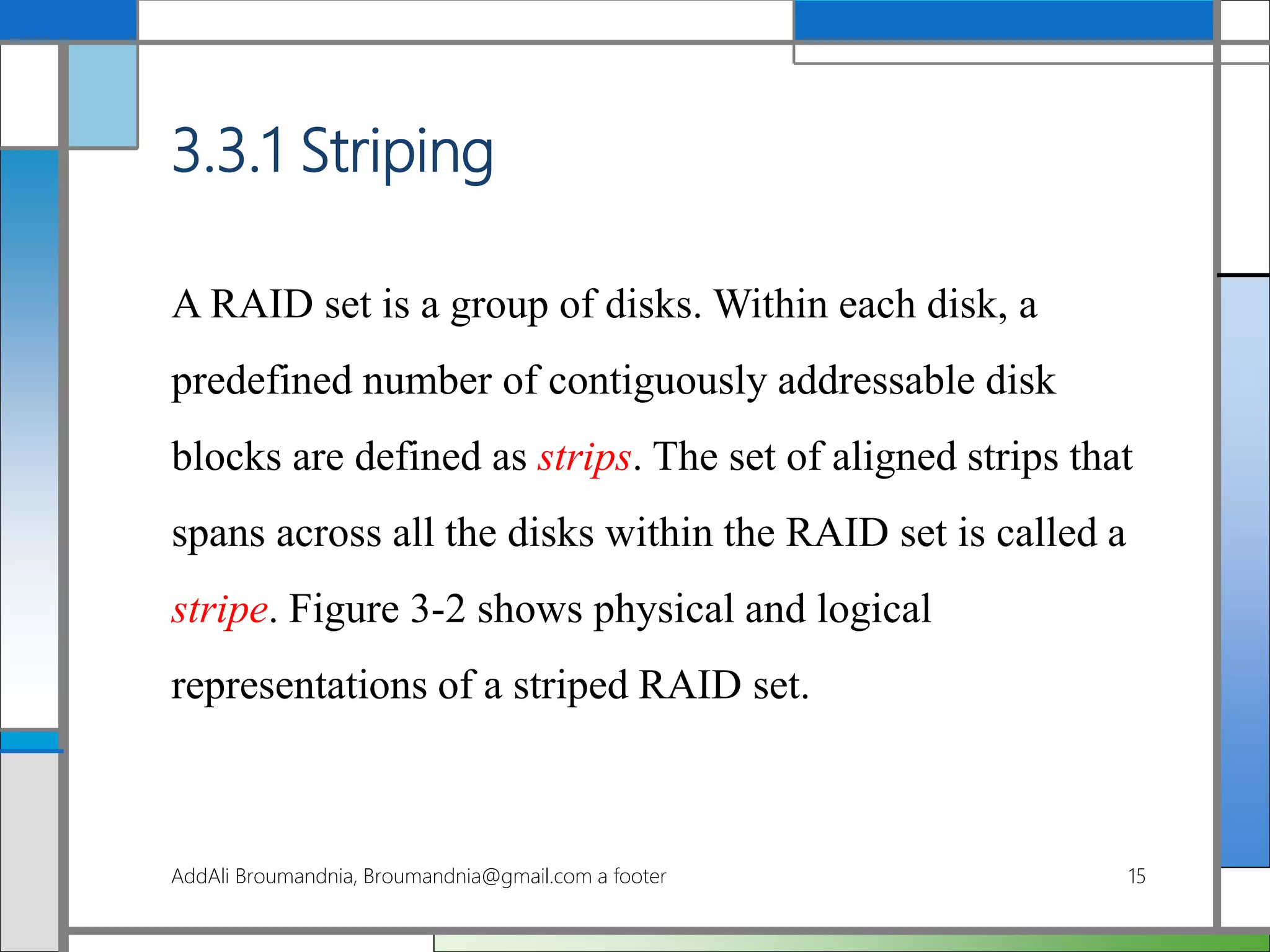 3.3.1 Striping
A RAID set is a group of disks. Within each disk, a
predefined number of contiguously addressable disk
blocks are defined as strips. The set of aligned strips that
spans across all the disks within the RAID set is called a
stripe. Figure 3-2 shows physical and logical
representations of a striped RAID set.
AddAli Broumandnia, Broumandnia@gmail.com a footer 15
 