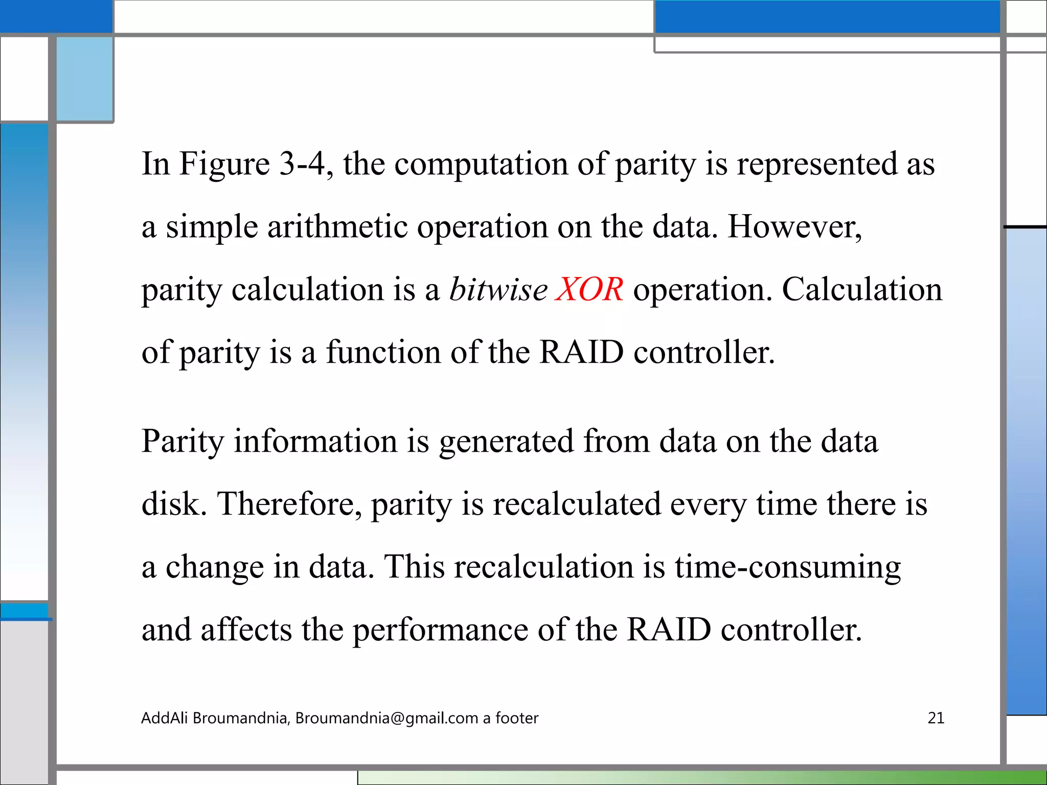 In Figure 3-4, the computation of parity is represented as
a simple arithmetic operation on the data. However,
parity calculation is a bitwise XOR operation. Calculation
of parity is a function of the RAID controller.
Parity information is generated from data on the data
disk. Therefore, parity is recalculated every time there is
a change in data. This recalculation is time-consuming
and affects the performance of the RAID controller.
AddAli Broumandnia, Broumandnia@gmail.com a footer 21
 