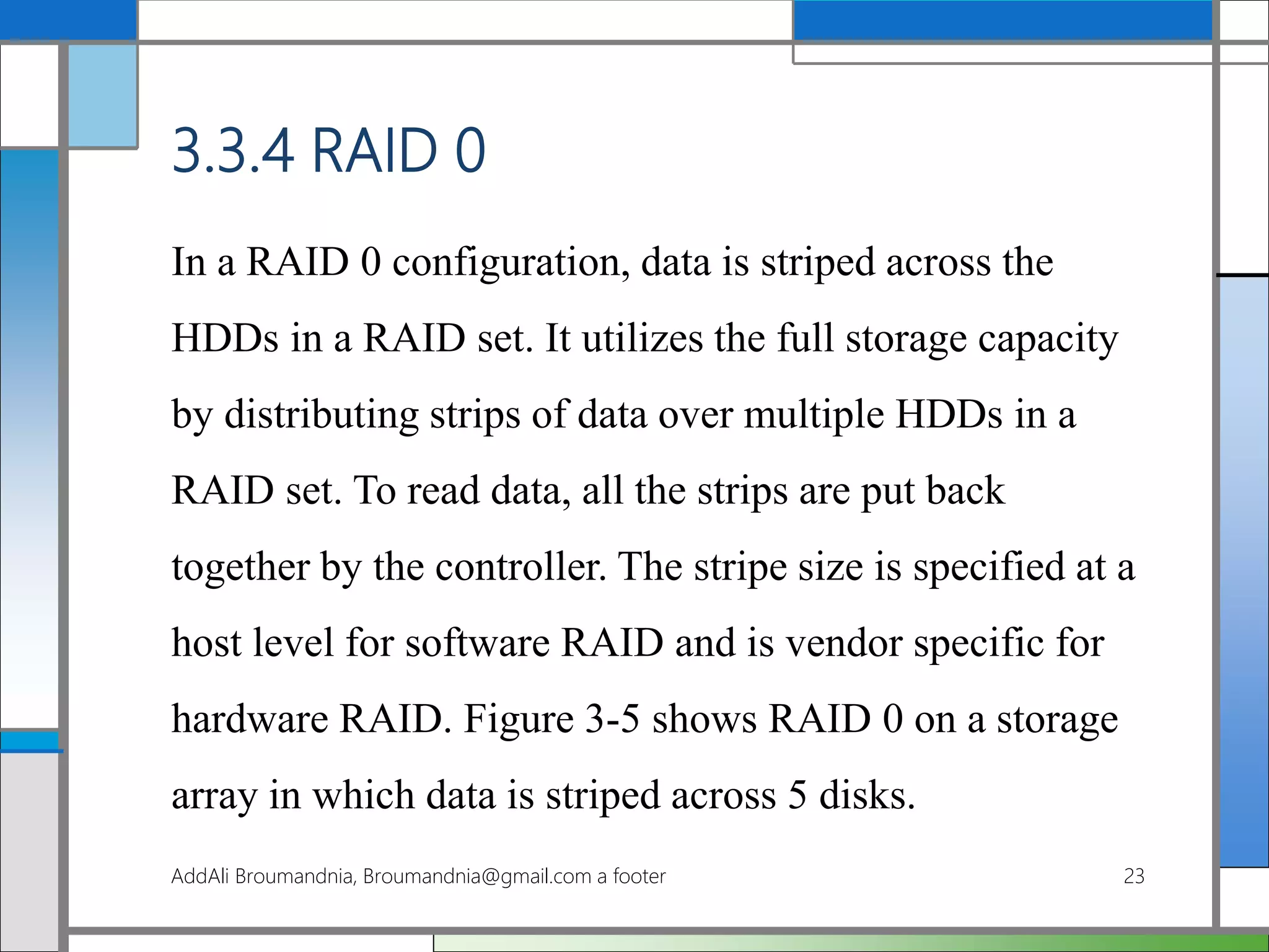 3.3.4 RAID 0
In a RAID 0 configuration, data is striped across the
HDDs in a RAID set. It utilizes the full storage capacity
by distributing strips of data over multiple HDDs in a
RAID set. To read data, all the strips are put back
together by the controller. The stripe size is specified at a
host level for software RAID and is vendor specific for
hardware RAID. Figure 3-5 shows RAID 0 on a storage
array in which data is striped across 5 disks.
AddAli Broumandnia, Broumandnia@gmail.com a footer 23
 