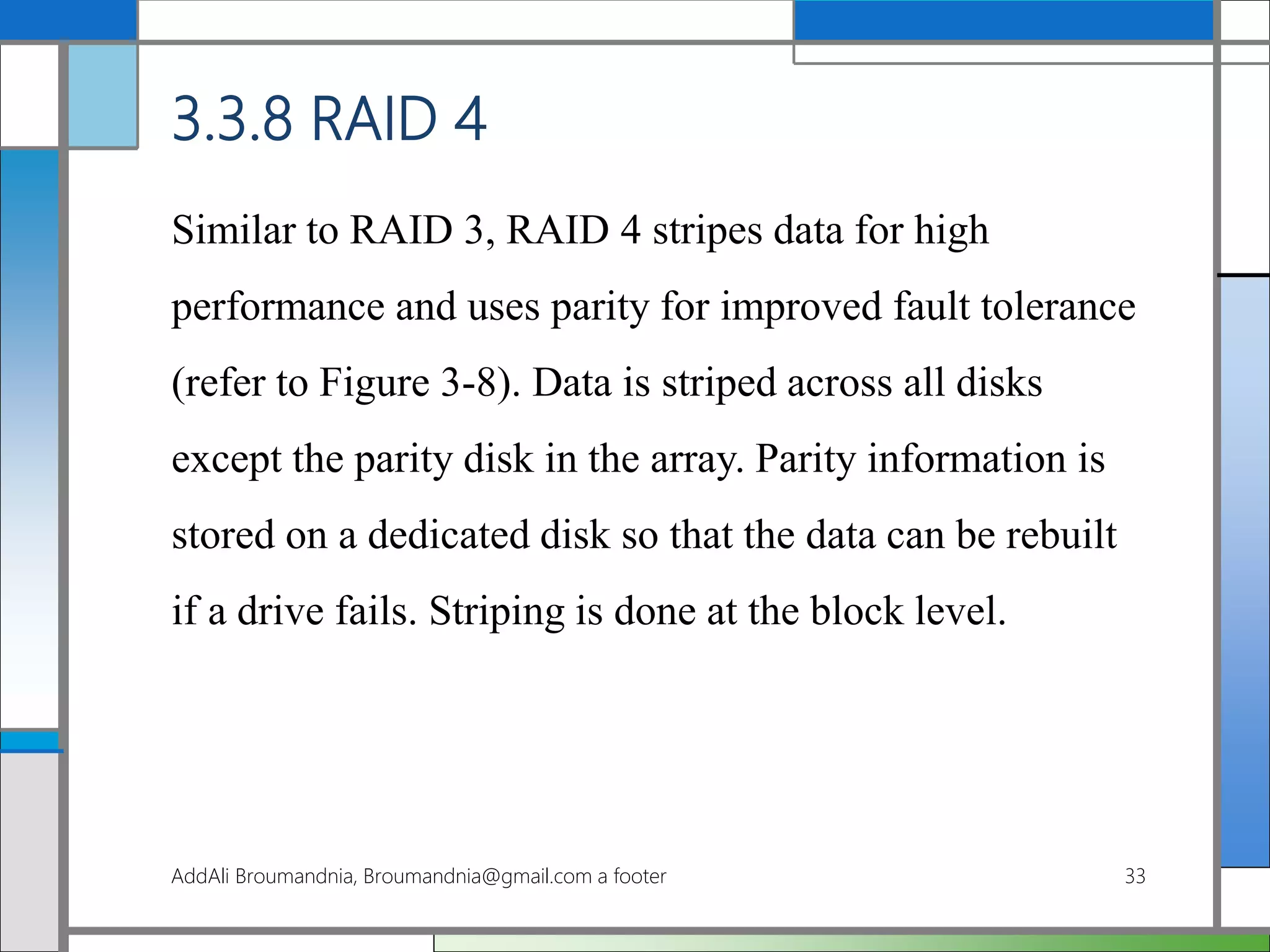 3.3.8 RAID 4
Similar to RAID 3, RAID 4 stripes data for high
performance and uses parity for improved fault tolerance
(refer to Figure 3-8). Data is striped across all disks
except the parity disk in the array. Parity information is
stored on a dedicated disk so that the data can be rebuilt
if a drive fails. Striping is done at the block level.
AddAli Broumandnia, Broumandnia@gmail.com a footer 33
 