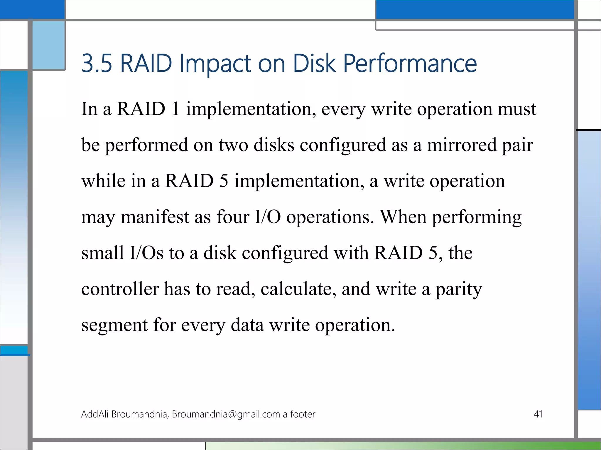 3.5 RAID Impact on Disk Performance
In a RAID 1 implementation, every write operation must
be performed on two disks configured as a mirrored pair
while in a RAID 5 implementation, a write operation
may manifest as four I/O operations. When performing
small I/Os to a disk configured with RAID 5, the
controller has to read, calculate, and write a parity
segment for every data write operation.
AddAli Broumandnia, Broumandnia@gmail.com a footer 41
 