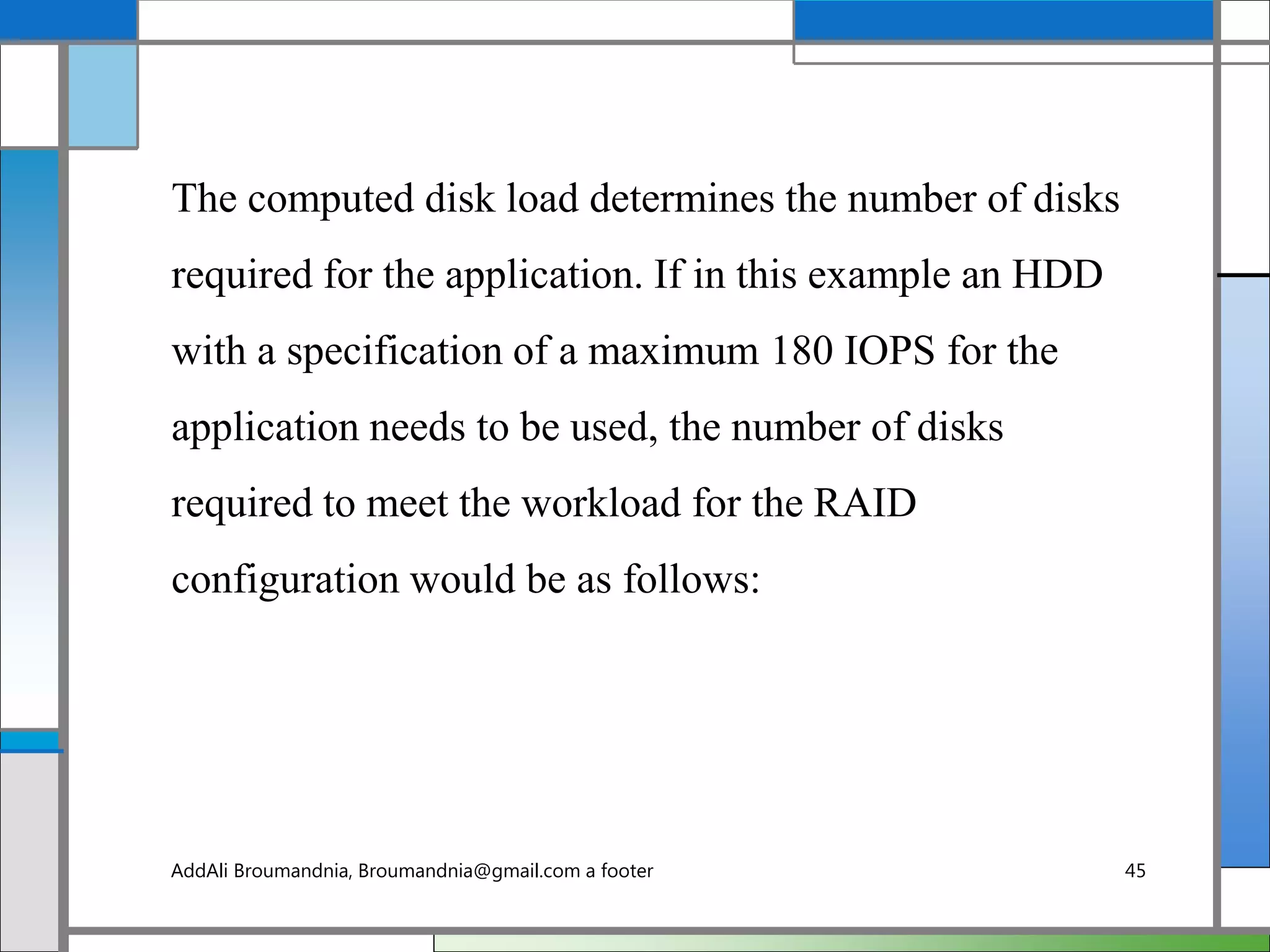 The computed disk load determines the number of disks
required for the application. If in this example an HDD
with a specification of a maximum 180 IOPS for the
application needs to be used, the number of disks
required to meet the workload for the RAID
configuration would be as follows:
AddAli Broumandnia, Broumandnia@gmail.com a footer 45
 