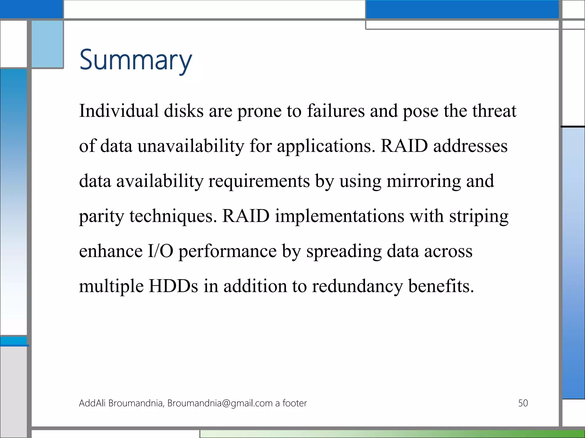 Summary
Individual disks are prone to failures and pose the threat
of data unavailability for applications. RAID addresses
data availability requirements by using mirroring and
parity techniques. RAID implementations with striping
enhance I/O performance by spreading data across
multiple HDDs in addition to redundancy benefits.
AddAli Broumandnia, Broumandnia@gmail.com a footer 50
 