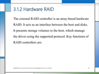 3.1.2 Hardware RAID
The external RAID controller is an array-based hardware
RAID. It acts as an interface between the host and disks.
It presents storage volumes to the host, which manage
the drives using the supported protocol. Key functions of
RAID controllers are:
AddAli Broumandnia, Broumandnia@gmail.com a footer 10
 