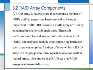 3.2 RAID Array Components
A RAID array is an enclosure that contains a number of
HDDs and the supporting hardware and software to
implement RAID. HDDs inside a RAID array are usually
contained in smaller sub-enclosures. These sub-
enclosures, or physical arrays, hold a fixed number of
HDDs, and may also include other supporting hardware,
such as power supplies. A subset of disks within a RAID
array can be grouped to form logical associations called
logical arrays, also known as a RAID set or a RAID
group (see Figure 3-1).AddAli Broumandnia, Broumandnia@gmail.com a footer 12
 