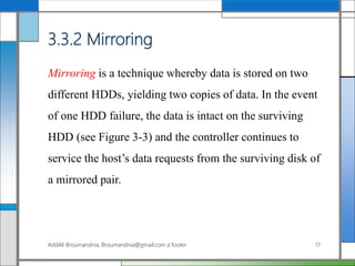 3.3.2 Mirroring
Mirroring is a technique whereby data is stored on two
different HDDs, yielding two copies of data. In the event
of one HDD failure, the data is intact on the surviving
HDD (see Figure 3-3) and the controller continues to
service the host’s data requests from the surviving disk of
a mirrored pair.
AddAli Broumandnia, Broumandnia@gmail.com a footer 17
 
