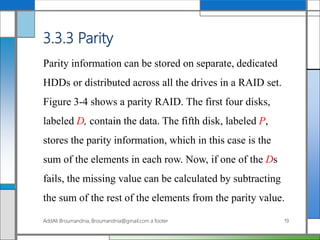 3.3.3 Parity
Parity information can be stored on separate, dedicated
HDDs or distributed across all the drives in a RAID set.
Figure 3-4 shows a parity RAID. The first four disks,
labeled D, contain the data. The fifth disk, labeled P,
stores the parity information, which in this case is the
sum of the elements in each row. Now, if one of the Ds
fails, the missing value can be calculated by subtracting
the sum of the rest of the elements from the parity value.
AddAli Broumandnia, Broumandnia@gmail.com a footer 19
 