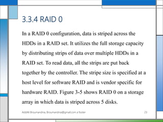 3.3.4 RAID 0
In a RAID 0 configuration, data is striped across the
HDDs in a RAID set. It utilizes the full storage capacity
by distributing strips of data over multiple HDDs in a
RAID set. To read data, all the strips are put back
together by the controller. The stripe size is specified at a
host level for software RAID and is vendor specific for
hardware RAID. Figure 3-5 shows RAID 0 on a storage
array in which data is striped across 5 disks.
AddAli Broumandnia, Broumandnia@gmail.com a footer 23
 