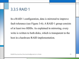 3.3.5 RAID 1
In a RAID 1 configuration, data is mirrored to improve
fault tolerance (see Figure 3-6). A RAID 1 group consists
of at least two HDDs. As explained in mirroring, every
write is written to both disks, which is transparent to the
host in a hardware RAID implementation.
AddAli Broumandnia, Broumandnia@gmail.com a footer 25
 