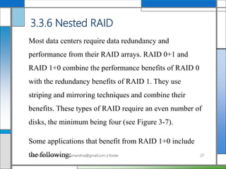 3.3.6 Nested RAID
Most data centers require data redundancy and
performance from their RAID arrays. RAID 0+1 and
RAID 1+0 combine the performance benefits of RAID 0
with the redundancy benefits of RAID 1. They use
striping and mirroring techniques and combine their
benefits. These types of RAID require an even number of
disks, the minimum being four (see Figure 3-7).
Some applications that benefit from RAID 1+0 include
the following:AddAli Broumandnia, Broumandnia@gmail.com a footer 27
 
