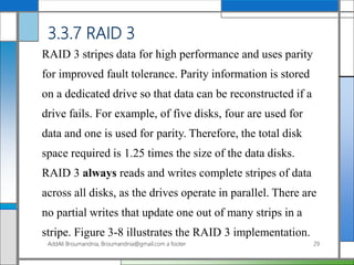 3.3.7 RAID 3
RAID 3 stripes data for high performance and uses parity
for improved fault tolerance. Parity information is stored
on a dedicated drive so that data can be reconstructed if a
drive fails. For example, of five disks, four are used for
data and one is used for parity. Therefore, the total disk
space required is 1.25 times the size of the data disks.
RAID 3 always reads and writes complete stripes of data
across all disks, as the drives operate in parallel. There are
no partial writes that update one out of many strips in a
stripe. Figure 3-8 illustrates the RAID 3 implementation.
AddAli Broumandnia, Broumandnia@gmail.com a footer 29
 