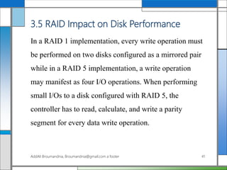 3.5 RAID Impact on Disk Performance
In a RAID 1 implementation, every write operation must
be performed on two disks configured as a mirrored pair
while in a RAID 5 implementation, a write operation
may manifest as four I/O operations. When performing
small I/Os to a disk configured with RAID 5, the
controller has to read, calculate, and write a parity
segment for every data write operation.
AddAli Broumandnia, Broumandnia@gmail.com a footer 41
 