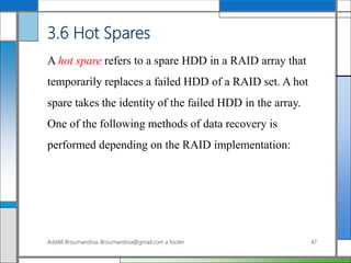 3.6 Hot Spares
A hot spare refers to a spare HDD in a RAID array that
temporarily replaces a failed HDD of a RAID set. A hot
spare takes the identity of the failed HDD in the array.
One of the following methods of data recovery is
performed depending on the RAID implementation:
AddAli Broumandnia, Broumandnia@gmail.com a footer 47
 