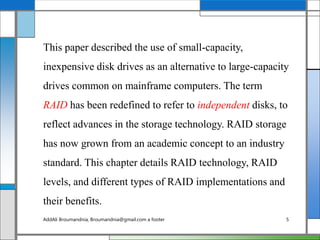 This paper described the use of small-capacity,
inexpensive disk drives as an alternative to large-capacity
drives common on mainframe computers. The term
RAID has been redefined to refer to independent disks, to
reflect advances in the storage technology. RAID storage
has now grown from an academic concept to an industry
standard. This chapter details RAID technology, RAID
levels, and different types of RAID implementations and
their benefits.
AddAli Broumandnia, Broumandnia@gmail.com a footer 5
 