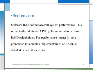• Performance:
Software RAID affects overall system performance. This
is due to the additional CPU cycles required to perform
RAID calculations. The performance impact is more
pronounce for complex implementations of RAID, as
detailed later in this chapter.
AddAli Broumandnia, Broumandnia@gmail.com a footer 8
 