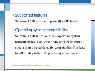 • Supported features:
Software RAID does not support all RAID levels.
• Operating system compatibility:
Software RAID is tied to the host operating system
hence upgrades to software RAID or to the operating
system should be validated for compatibility. This leads
to inflexibility in the data processing environment.
AddAli Broumandnia, Broumandnia@gmail.com a footer 9
 