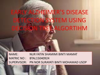 EARLY ALZHEIMER’S DISEASE
DETECTION SYSTEM USING
DECISION TREE ALGORTIHM
NAME: NUR FATIN SHAMIMI BINTI MAMAT
MATRIC NO : BTAL15040924
SUPERVISOR: PN NOR SURAYATI BINTI MOHAMAD USOP
 