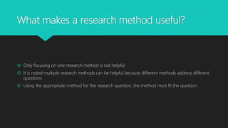What makes a research method useful?
Only focusing on one research method is not helpful.
It is noted multiple research methods can be helpful because different methods address different
questions
Using the appropriate method for the research question; the method must fit the question.