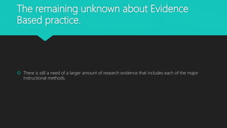 The remaining unknown about Evidence
Based practice.
There is still a need of a larger amount of research evidence that includes each of the major
instructional methods.